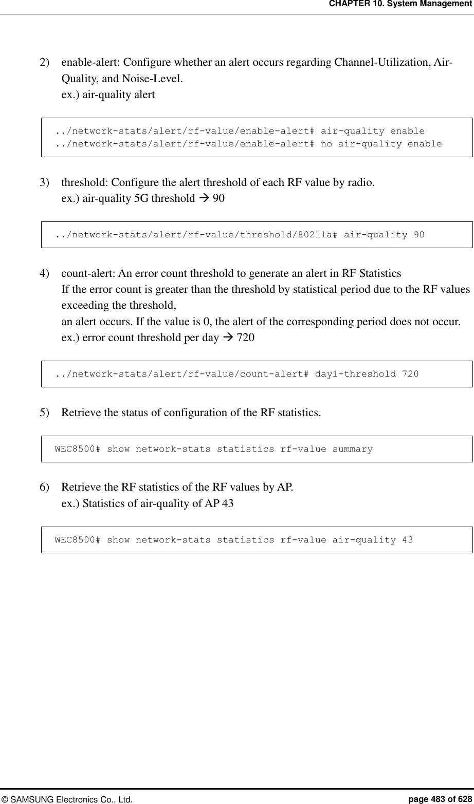 CHAPTER 10. System Management ©  SAMSUNG Electronics Co., Ltd.  page 483 of 628 2)    enable-alert: Configure whether an alert occurs regarding Channel-Utilization, Air-Quality, and Noise-Level. ex.) air-quality alert  ../network-stats/alert/rf-value/enable-alert# air-quality enable ../network-stats/alert/rf-value/enable-alert# no air-quality enable  3)    threshold: Configure the alert threshold of each RF value by radio. ex.) air-quality 5G threshold  90  ../network-stats/alert/rf-value/threshold/80211a# air-quality 90  4)    count-alert: An error count threshold to generate an alert in RF Statistics If the error count is greater than the threshold by statistical period due to the RF values exceeding the threshold, an alert occurs. If the value is 0, the alert of the corresponding period does not occur. ex.) error count threshold per day  720  ../network-stats/alert/rf-value/count-alert# day1-threshold 720  5)    Retrieve the status of configuration of the RF statistics.  WEC8500# show network-stats statistics rf-value summary  6)    Retrieve the RF statistics of the RF values by AP. ex.) Statistics of air-quality of AP 43  WEC8500# show network-stats statistics rf-value air-quality 43  