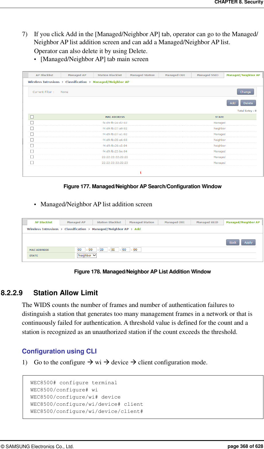 CHAPTER 8. Security ©  SAMSUNG Electronics Co., Ltd.  page 368 of 628 7)    If you click Add in the [Managed/Neighbor AP] tab, operator can go to the Managed/ Neighbor AP list addition screen and can add a Managed/Neighbor AP list.   Operator can also delete it by using Delete.  [Managed/Neighbor AP] tab main screen  Figure 177. Managed/Neighbor AP Search/Configuration Window   Managed/Neighbor AP list addition screen  Figure 178. Managed/Neighbor AP List Addition Window  8.2.2.9  Station Allow Limit The WIDS counts the number of frames and number of authentication failures to distinguish a station that generates too many management frames in a network or that is continuously failed for authentication. A threshold value is defined for the count and a station is recognized as an unauthorized station if the count exceeds the threshold.    Configuration using CLI   1)    Go to the configure  wi  device  client configuration mode.    WEC8500# configure terminal WEC8500/configure# wi WEC8500/configure/wi# device WEC8500/configure/wi/device# client WEC8500/configure/wi/device/client#  
