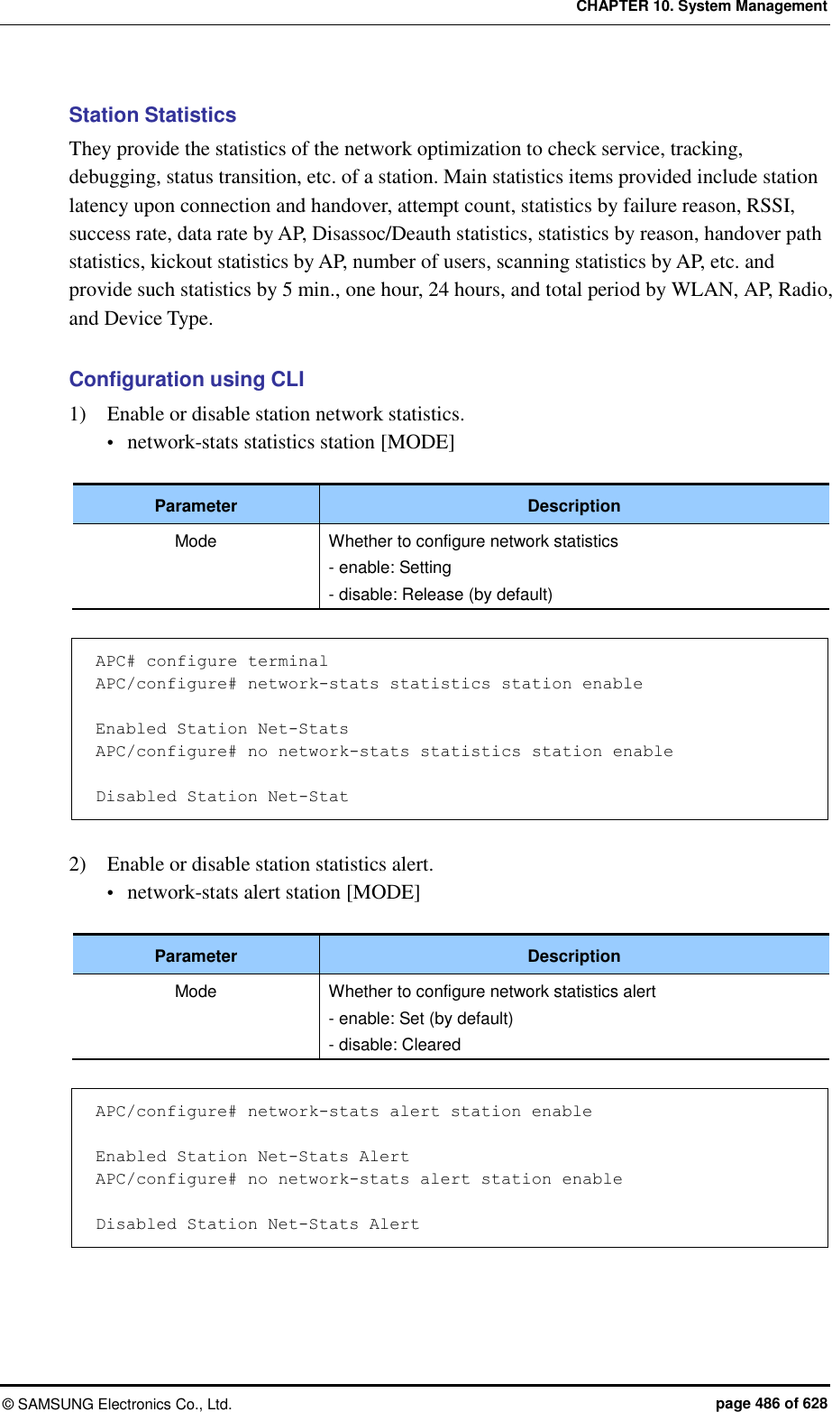 CHAPTER 10. System Management ©  SAMSUNG Electronics Co., Ltd.  page 486 of 628 Station Statistics They provide the statistics of the network optimization to check service, tracking, debugging, status transition, etc. of a station. Main statistics items provided include station latency upon connection and handover, attempt count, statistics by failure reason, RSSI, success rate, data rate by AP, Disassoc/Deauth statistics, statistics by reason, handover path statistics, kickout statistics by AP, number of users, scanning statistics by AP, etc. and provide such statistics by 5 min., one hour, 24 hours, and total period by WLAN, AP, Radio, and Device Type.  Configuration using CLI 1)    Enable or disable station network statistics.  network-stats statistics station [MODE]  Parameter Description Mode Whether to configure network statistics - enable: Setting - disable: Release (by default)  APC# configure terminal APC/configure# network-stats statistics station enable  Enabled Station Net-Stats APC/configure# no network-stats statistics station enable  Disabled Station Net-Stat  2)    Enable or disable station statistics alert.  network-stats alert station [MODE]  Parameter Description Mode Whether to configure network statistics alert - enable: Set (by default) - disable: Cleared  APC/configure# network-stats alert station enable  Enabled Station Net-Stats Alert APC/configure# no network-stats alert station enable  Disabled Station Net-Stats Alert  