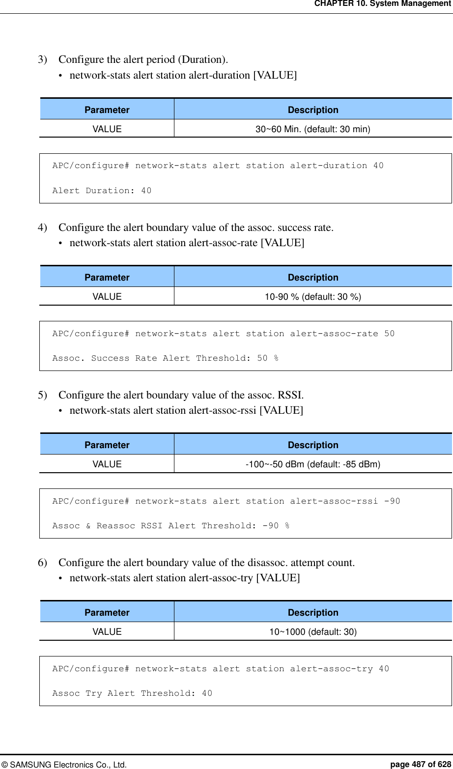 CHAPTER 10. System Management ©  SAMSUNG Electronics Co., Ltd.  page 487 of 628 3)    Configure the alert period (Duration).  network-stats alert station alert-duration [VALUE]  Parameter Description VALUE 30~60 Min. (default: 30 min)  APC/configure# network-stats alert station alert-duration 40  Alert Duration: 40  4)    Configure the alert boundary value of the assoc. success rate.  network-stats alert station alert-assoc-rate [VALUE]  Parameter Description VALUE 10-90 % (default: 30 %)  APC/configure# network-stats alert station alert-assoc-rate 50  Assoc. Success Rate Alert Threshold: 50 %  5)    Configure the alert boundary value of the assoc. RSSI.  network-stats alert station alert-assoc-rssi [VALUE]  Parameter Description VALUE -100~-50 dBm (default: -85 dBm)  APC/configure# network-stats alert station alert-assoc-rssi -90  Assoc &amp; Reassoc RSSI Alert Threshold: -90 %  6)    Configure the alert boundary value of the disassoc. attempt count.  network-stats alert station alert-assoc-try [VALUE]  Parameter Description VALUE 10~1000 (default: 30)  APC/configure# network-stats alert station alert-assoc-try 40  Assoc Try Alert Threshold: 40 