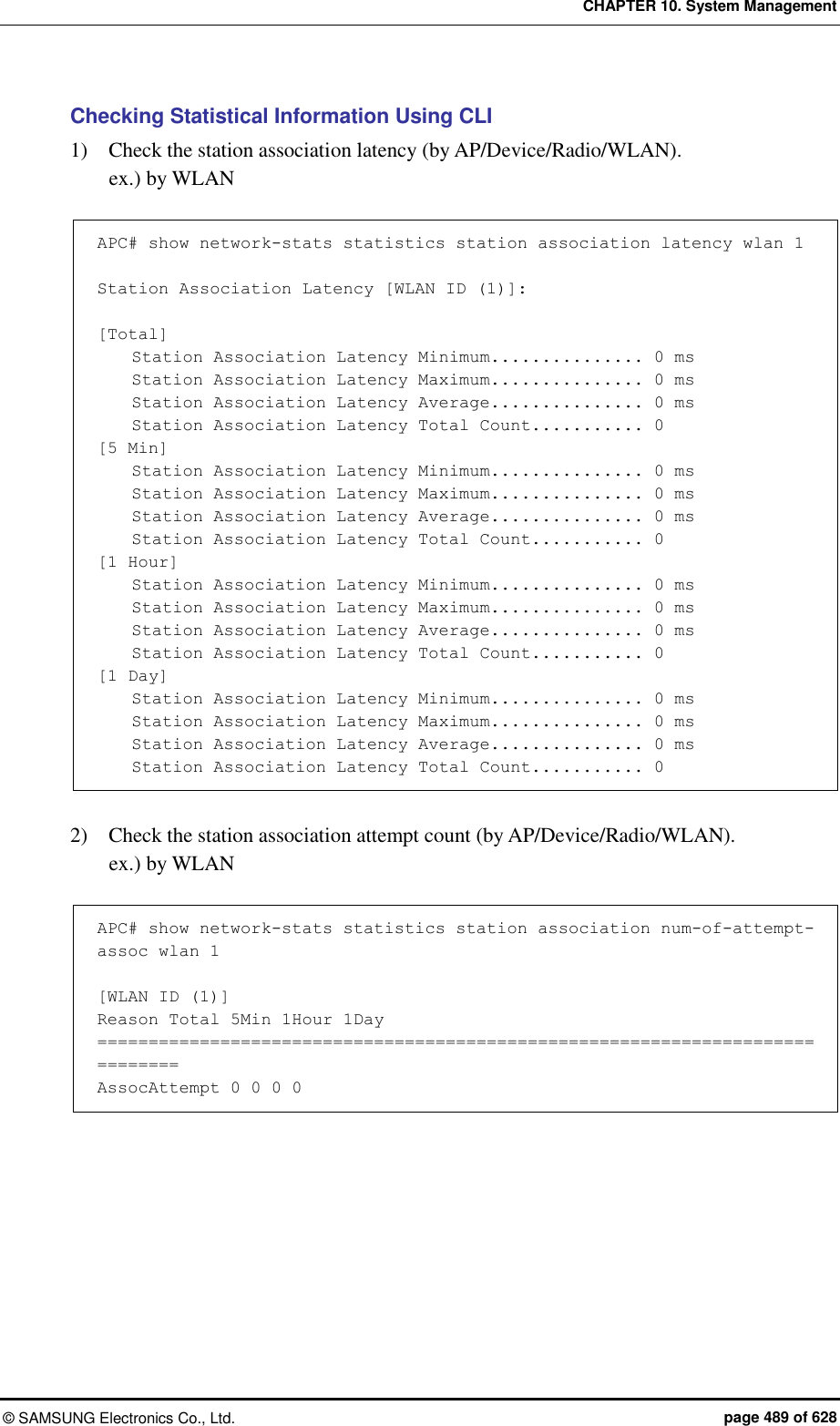 CHAPTER 10. System Management ©  SAMSUNG Electronics Co., Ltd.  page 489 of 628 Checking Statistical Information Using CLI 1)    Check the station association latency (by AP/Device/Radio/WLAN). ex.) by WLAN  APC# show network-stats statistics station association latency wlan 1  Station Association Latency [WLAN ID (1)]:  [Total]     Station Association Latency Minimum............... 0 ms     Station Association Latency Maximum............... 0 ms     Station Association Latency Average............... 0 ms     Station Association Latency Total Count........... 0 [5 Min]     Station Association Latency Minimum............... 0 ms     Station Association Latency Maximum............... 0 ms     Station Association Latency Average............... 0 ms     Station Association Latency Total Count........... 0 [1 Hour]     Station Association Latency Minimum............... 0 ms     Station Association Latency Maximum............... 0 ms     Station Association Latency Average............... 0 ms     Station Association Latency Total Count........... 0 [1 Day]     Station Association Latency Minimum............... 0 ms     Station Association Latency Maximum............... 0 ms     Station Association Latency Average............... 0 ms     Station Association Latency Total Count........... 0   2)    Check the station association attempt count (by AP/Device/Radio/WLAN). ex.) by WLAN  APC# show network-stats statistics station association num-of-attempt-assoc wlan 1  [WLAN ID (1)] Reason Total 5Min 1Hour 1Day ============================================================================== AssocAttempt 0 0 0 0  