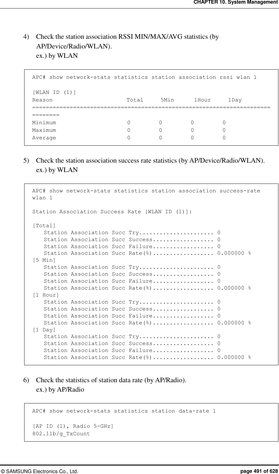 CHAPTER 10. System Management ©  SAMSUNG Electronics Co., Ltd.  page 491 of 628 4)    Check the station association RSSI MIN/MAX/AVG statistics (by AP/Device/Radio/WLAN). ex.) by WLAN  APC# show network-stats statistics station association rssi wlan 1  [WLAN ID (1)] Reason                          Total      5Min       1Hour      1Day ============================================================================== Minimum                         0          0          0          0 Maximum                         0          0          0          0 Average                         0          0          0          0  5)    Check the station association success rate statistics (by AP/Device/Radio/WLAN). ex.) by WLAN  APC# show network-stats statistics station association success-rate wlan 1  Station Association Success Rate [WLAN ID (1)]:  [Total]     Station Association Succ Try...................... 0     Station Association Succ Success.................. 0     Station Association Succ Failure.................. 0     Station Association Succ Rate(%).................. 0.000000 % [5 Min]     Station Association Succ Try...................... 0     Station Association Succ Success.................. 0     Station Association Succ Failure.................. 0     Station Association Succ Rate(%).................. 0.000000 % [1 Hour]     Station Association Succ Try...................... 0     Station Association Succ Success.................. 0     Station Association Succ Failure.................. 0     Station Association Succ Rate(%).................. 0.000000 % [1 Day]     Station Association Succ Try...................... 0     Station Association Succ Success.................. 0     Station Association Succ Failure.................. 0     Station Association Succ Rate(%).................. 0.000000 %      6)    Check the statistics of station data rate (by AP/Radio). ex.) by AP/Radio  APC# show network-stats statistics station data-rate 1  [AP ID (1), Radio 5-GHz] 802.11b/g_TxCount  