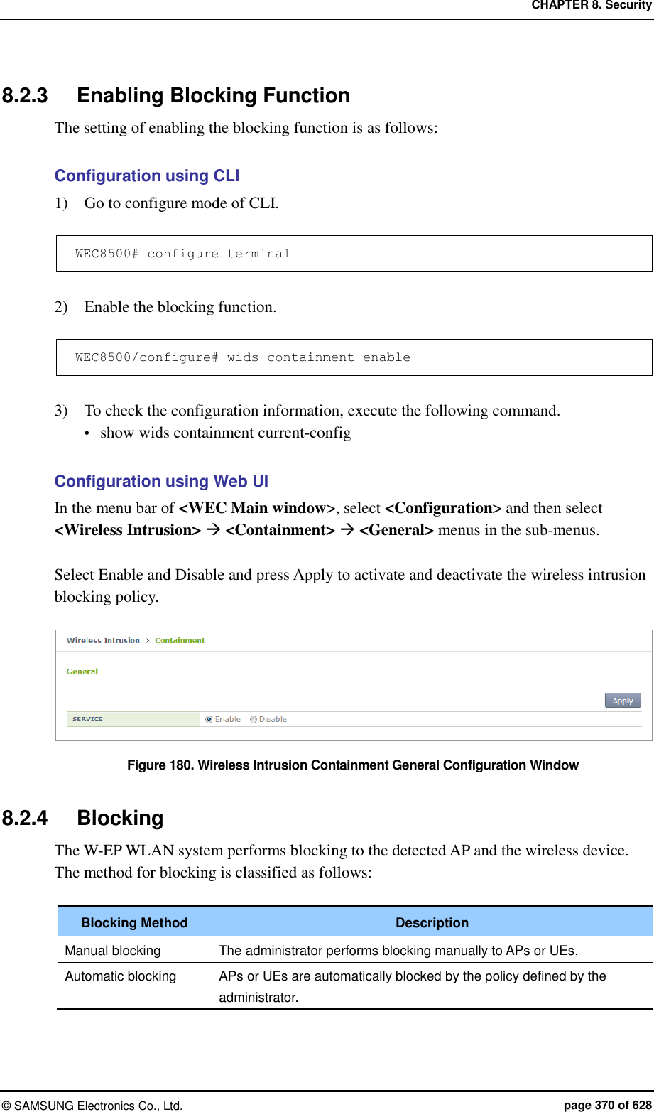 CHAPTER 8. Security ©  SAMSUNG Electronics Co., Ltd.  page 370 of 628 8.2.3  Enabling Blocking Function The setting of enabling the blocking function is as follows:  Configuration using CLI 1)    Go to configure mode of CLI.  WEC8500# configure terminal  2)    Enable the blocking function.  WEC8500/configure# wids containment enable  3)    To check the configuration information, execute the following command.  show wids containment current-config  Configuration using Web UI In the menu bar of &lt;WEC Main window&gt;, select &lt;Configuration&gt; and then select &lt;Wireless Intrusion&gt;  &lt;Containment&gt;  &lt;General&gt; menus in the sub-menus.  Select Enable and Disable and press Apply to activate and deactivate the wireless intrusion blocking policy.  Figure 180. Wireless Intrusion Containment General Configuration Window  8.2.4  Blocking The W-EP WLAN system performs blocking to the detected AP and the wireless device. The method for blocking is classified as follows:  Blocking Method Description Manual blocking The administrator performs blocking manually to APs or UEs. Automatic blocking APs or UEs are automatically blocked by the policy defined by the administrator.  