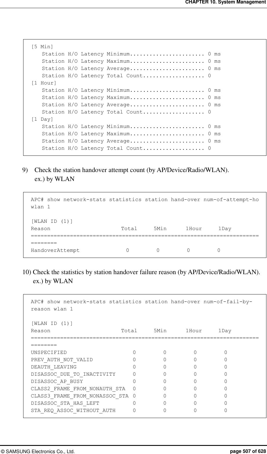 CHAPTER 10. System Management ©  SAMSUNG Electronics Co., Ltd.  page 507 of 628  [5 Min]     Station H/O Latency Minimum....................... 0 ms     Station H/O Latency Maximum....................... 0 ms     Station H/O Latency Average....................... 0 ms     Station H/O Latency Total Count................... 0 [1 Hour]     Station H/O Latency Minimum....................... 0 ms     Station H/O Latency Maximum....................... 0 ms     Station H/O Latency Average....................... 0 ms     Station H/O Latency Total Count................... 0 [1 Day]     Station H/O Latency Minimum....................... 0 ms     Station H/O Latency Maximum....................... 0 ms     Station H/O Latency Average....................... 0 ms     Station H/O Latency Total Count................... 0   9)    Check the station handover attempt count (by AP/Device/Radio/WLAN). ex.) by WLAN  APC# show network-stats statistics station hand-over num-of-attempt-ho wlan 1  [WLAN ID (1)] Reason                          Total      5Min       1Hour      1Day ============================================================================== HandoverAttempt                 0          0          0          0  10) Check the statistics by station handover failure reason (by AP/Device/Radio/WLAN). ex.) by WLAN  APC# show network-stats statistics station hand-over num-of-fail-by-reason wlan 1  [WLAN ID (1)] Reason                          Total      5Min       1Hour      1Day ============================================================================== UNSPECIFIED                  0          0          0          0 PREV_AUTH_NOT_VALID               0          0          0          0 DEAUTH_LEAVING                    0          0          0          0 DISASSOC_DUE_TO_INACTIVITY     0          0          0          0 DISASSOC_AP_BUSY                  0          0          0          0 CLASS2_FRAME_FROM_NONAUTH_STA   0          0          0          0 CLASS3_FRAME_FROM_NONASSOC_STA  0          0          0          0 DISASSOC_STA_HAS_LEFT            0          0          0          0 STA_REQ_ASSOC_WITHOUT_AUTH      0          0          0          0 