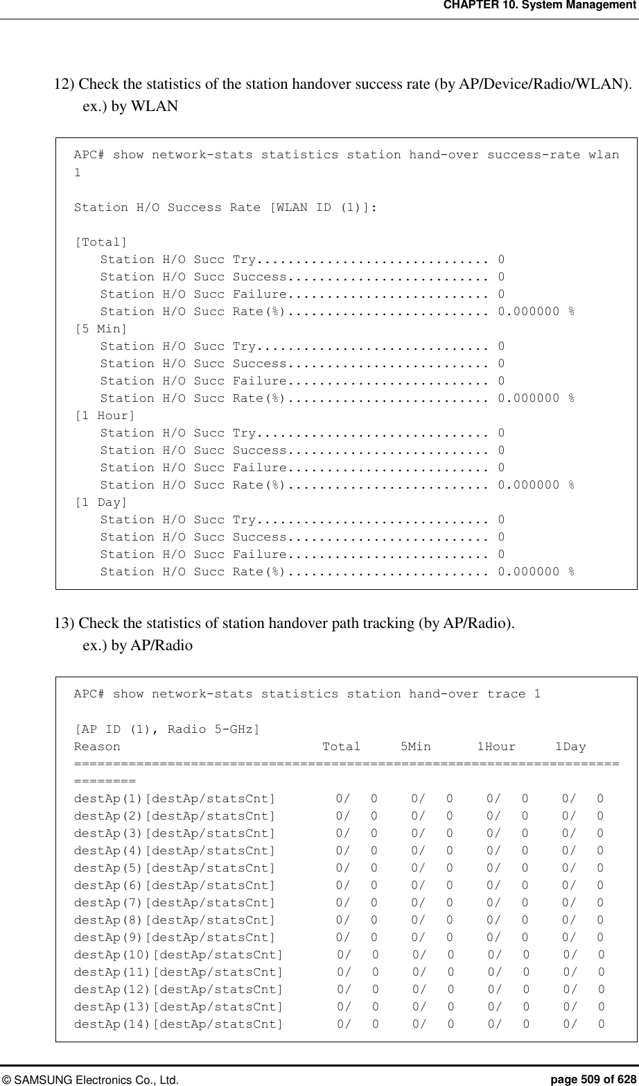 CHAPTER 10. System Management ©  SAMSUNG Electronics Co., Ltd.  page 509 of 628 12) Check the statistics of the station handover success rate (by AP/Device/Radio/WLAN). ex.) by WLAN  APC# show network-stats statistics station hand-over success-rate wlan 1  Station H/O Success Rate [WLAN ID (1)]:  [Total]     Station H/O Succ Try.............................. 0     Station H/O Succ Success.......................... 0     Station H/O Succ Failure.......................... 0     Station H/O Succ Rate(%).......................... 0.000000 % [5 Min]     Station H/O Succ Try.............................. 0     Station H/O Succ Success.......................... 0     Station H/O Succ Failure.......................... 0     Station H/O Succ Rate(%).......................... 0.000000 % [1 Hour]     Station H/O Succ Try.............................. 0     Station H/O Succ Success.......................... 0     Station H/O Succ Failure.......................... 0     Station H/O Succ Rate(%).......................... 0.000000 % [1 Day]     Station H/O Succ Try.............................. 0     Station H/O Succ Success.......................... 0     Station H/O Succ Failure.......................... 0     Station H/O Succ Rate(%).......................... 0.000000 %  13) Check the statistics of station handover path tracking (by AP/Radio). ex.) by AP/Radio  APC# show network-stats statistics station hand-over trace 1  [AP ID (1), Radio 5-GHz] Reason                               Total      5Min       1Hour      1Day ============================================================================== destAp(1)[destAp/statsCnt]         0/   0     0/   0     0/   0     0/   0 destAp(2)[destAp/statsCnt]         0/   0     0/   0     0/   0     0/   0 destAp(3)[destAp/statsCnt]         0/   0     0/   0     0/   0     0/   0 destAp(4)[destAp/statsCnt]         0/   0     0/   0     0/   0     0/   0 destAp(5)[destAp/statsCnt]         0/   0     0/   0     0/   0     0/   0 destAp(6)[destAp/statsCnt]         0/   0     0/   0     0/   0     0/   0 destAp(7)[destAp/statsCnt]         0/   0     0/   0     0/   0     0/   0 destAp(8)[destAp/statsCnt]         0/   0     0/   0     0/   0     0/   0 destAp(9)[destAp/statsCnt]         0/   0     0/   0     0/   0     0/   0 destAp(10)[destAp/statsCnt]        0/   0     0/   0     0/   0     0/   0 destAp(11)[destAp/statsCnt]        0/   0     0/   0     0/   0     0/   0 destAp(12)[destAp/statsCnt]        0/   0     0/   0     0/   0     0/   0 destAp(13)[destAp/statsCnt]        0/   0     0/   0     0/   0     0/   0 destAp(14)[destAp/statsCnt]        0/   0     0/   0     0/   0     0/   0 