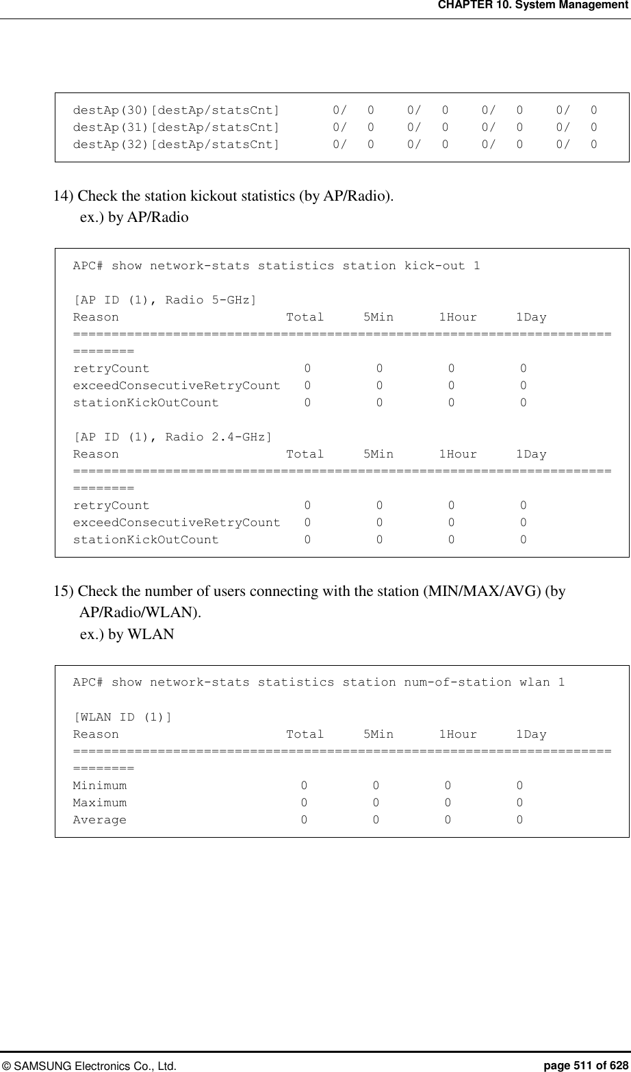 CHAPTER 10. System Management ©  SAMSUNG Electronics Co., Ltd.  page 511 of 628  destAp(30)[destAp/statsCnt]        0/   0     0/   0     0/   0     0/   0 destAp(31)[destAp/statsCnt]        0/   0     0/   0     0/   0     0/   0 destAp(32)[destAp/statsCnt]        0/   0     0/   0     0/   0     0/   0  14) Check the station kickout statistics (by AP/Radio). ex.) by AP/Radio  APC# show network-stats statistics station kick-out 1  [AP ID (1), Radio 5-GHz] Reason                          Total      5Min       1Hour      1Day ============================================================================== retryCount                        0          0          0          0 exceedConsecutiveRetryCount    0          0          0          0 stationKickOutCount             0          0          0          0  [AP ID (1), Radio 2.4-GHz] Reason                          Total      5Min       1Hour      1Day ============================================================================== retryCount                        0          0          0          0 exceedConsecutiveRetryCount    0          0          0          0 stationKickOutCount              0          0          0          0   15) Check the number of users connecting with the station (MIN/MAX/AVG) (by AP/Radio/WLAN). ex.) by WLAN  APC# show network-stats statistics station num-of-station wlan 1  [WLAN ID (1)] Reason                          Total      5Min       1Hour      1Day ============================================================================== Minimum                           0          0          0          0 Maximum                           0          0          0          0 Average                           0          0          0          0   