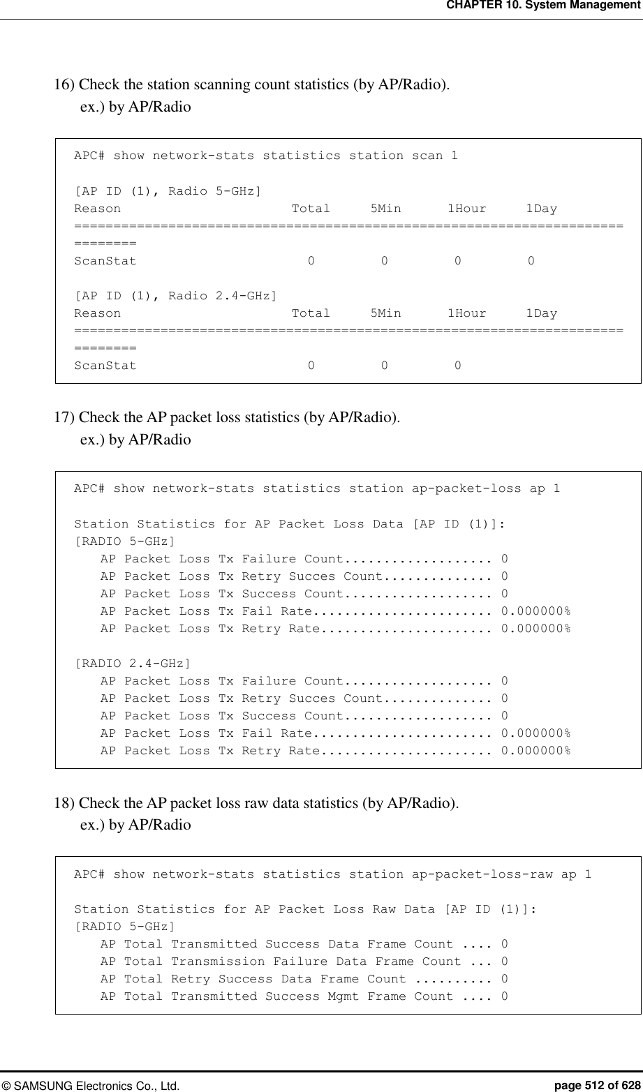 CHAPTER 10. System Management ©  SAMSUNG Electronics Co., Ltd.  page 512 of 628 16) Check the station scanning count statistics (by AP/Radio). ex.) by AP/Radio  APC# show network-stats statistics station scan 1  [AP ID (1), Radio 5-GHz] Reason                          Total      5Min       1Hour      1Day ============================================================================== ScanStat                          0          0          0          0  [AP ID (1), Radio 2.4-GHz] Reason                          Total      5Min       1Hour      1Day ============================================================================== ScanStat                          0          0          0   17) Check the AP packet loss statistics (by AP/Radio). ex.) by AP/Radio  APC# show network-stats statistics station ap-packet-loss ap 1  Station Statistics for AP Packet Loss Data [AP ID (1)]: [RADIO 5-GHz]     AP Packet Loss Tx Failure Count................... 0     AP Packet Loss Tx Retry Succes Count.............. 0     AP Packet Loss Tx Success Count................... 0     AP Packet Loss Tx Fail Rate....................... 0.000000%     AP Packet Loss Tx Retry Rate...................... 0.000000%  [RADIO 2.4-GHz]     AP Packet Loss Tx Failure Count................... 0     AP Packet Loss Tx Retry Succes Count.............. 0     AP Packet Loss Tx Success Count................... 0     AP Packet Loss Tx Fail Rate....................... 0.000000%     AP Packet Loss Tx Retry Rate...................... 0.000000%   18) Check the AP packet loss raw data statistics (by AP/Radio). ex.) by AP/Radio  APC# show network-stats statistics station ap-packet-loss-raw ap 1  Station Statistics for AP Packet Loss Raw Data [AP ID (1)]: [RADIO 5-GHz]     AP Total Transmitted Success Data Frame Count .... 0     AP Total Transmission Failure Data Frame Count ... 0     AP Total Retry Success Data Frame Count .......... 0     AP Total Transmitted Success Mgmt Frame Count .... 0 