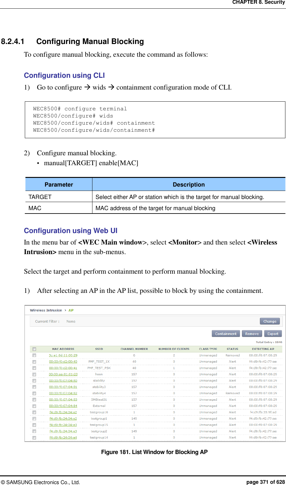 CHAPTER 8. Security ©  SAMSUNG Electronics Co., Ltd.  page 371 of 628 8.2.4.1  Configuring Manual Blocking To configure manual blocking, execute the command as follows:  Configuration using CLI 1)    Go to configure  wids  containment configuration mode of CLI.  WEC8500# configure terminal WEC8500/configure# wids WEC8500/configure/wids# containment WEC8500/configure/wids/containment#  2)    Configure manual blocking.  manual[TARGET] enable[MAC]  Parameter Description TARGET Select either AP or station which is the target for manual blocking. MAC MAC address of the target for manual blocking  Configuration using Web UI In the menu bar of &lt;WEC Main window&gt;, select &lt;Monitor&gt; and then select &lt;Wireless Intrusion&gt; menu in the sub-menus.  Select the target and perform containment to perform manual blocking.  1)    After selecting an AP in the AP list, possible to block by using the containment.  Figure 181. List Window for Blocking AP 