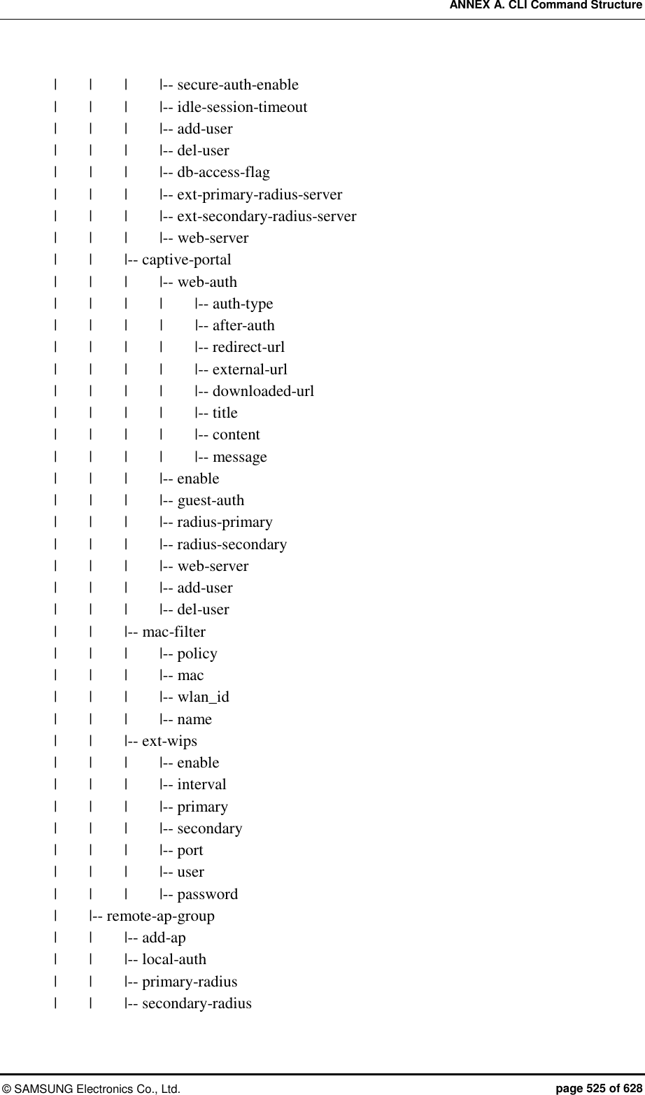 ANNEX A. CLI Command Structure ©  SAMSUNG Electronics Co., Ltd.  page 525 of 628 |    |    |    |-- secure-auth-enable |    |    |    |-- idle-session-timeout |    |    |    |-- add-user |    |    |    |-- del-user |    |    |    |-- db-access-flag |    |    |    |-- ext-primary-radius-server |    |    |    |-- ext-secondary-radius-server |    |    |    |-- web-server |    |    |-- captive-portal |    |    |    |-- web-auth |    |    |    |    |-- auth-type |    |    |    |    |-- after-auth |    |    |    |    |-- redirect-url |    |    |    |    |-- external-url |    |    |    |    |-- downloaded-url |    |    |    |    |-- title |    |    |    |    |-- content |    |    |    |    |-- message |    |    |    |-- enable |     |    |    |-- guest-auth |    |    |    |-- radius-primary |    |    |    |-- radius-secondary |    |    |    |-- web-server |    |    |    |-- add-user |    |    |    |-- del-user |    |    |-- mac-filter |    |    |    |-- policy |    |    |    |-- mac |    |    |    |-- wlan_id |    |    |    |-- name |    |    |-- ext-wips |    |    |    |-- enable |    |    |    |-- interval |    |    |    |-- primary |    |    |    |-- secondary |    |    |    |-- port |    |    |    |-- user |    |    |    |-- password |        |-- remote-ap-group |    |    |-- add-ap |    |    |-- local-auth |    |    |-- primary-radius |    |    |-- secondary-radius 