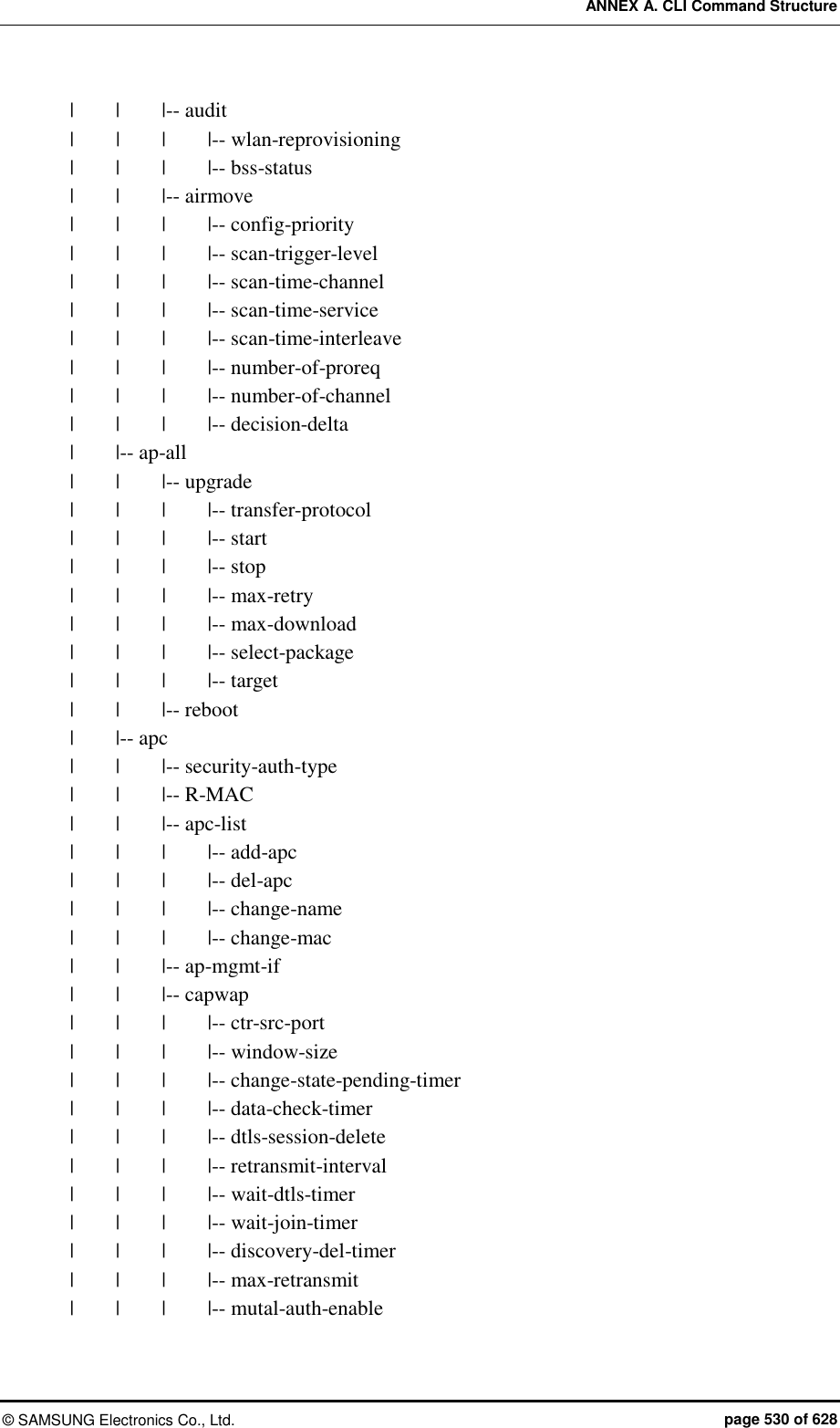 ANNEX A. CLI Command Structure ©  SAMSUNG Electronics Co., Ltd.  page 530 of 628 |    |    |-- audit |      |    |    |-- wlan-reprovisioning |    |    |    |-- bss-status |    |    |-- airmove |    |    |    |-- config-priority |    |    |    |-- scan-trigger-level |    |    |    |-- scan-time-channel |    |    |    |-- scan-time-service |    |    |    |-- scan-time-interleave |    |    |    |-- number-of-proreq |    |    |    |-- number-of-channel |    |    |    |-- decision-delta |        |-- ap-all |    |    |-- upgrade |    |    |    |-- transfer-protocol |    |    |    |-- start |    |    |    |-- stop |        |    |    |-- max-retry |    |    |    |-- max-download |    |    |    |-- select-package |    |    |    |-- target |    |    |-- reboot |        |-- apc |    |    |-- security-auth-type |    |    |-- R-MAC |    |    |-- apc-list |    |    |    |-- add-apc |    |    |    |-- del-apc |    |    |    |-- change-name |    |    |    |-- change-mac |    |    |-- ap-mgmt-if |    |    |-- capwap |    |    |    |-- ctr-src-port |    |    |    |-- window-size |    |    |    |-- change-state-pending-timer |        |        |        |-- data-check-timer |    |    |    |-- dtls-session-delete |    |    |    |-- retransmit-interval |    |    |    |-- wait-dtls-timer |    |    |    |-- wait-join-timer |    |    |    |-- discovery-del-timer |    |    |    |-- max-retransmit |    |    |    |-- mutal-auth-enable 