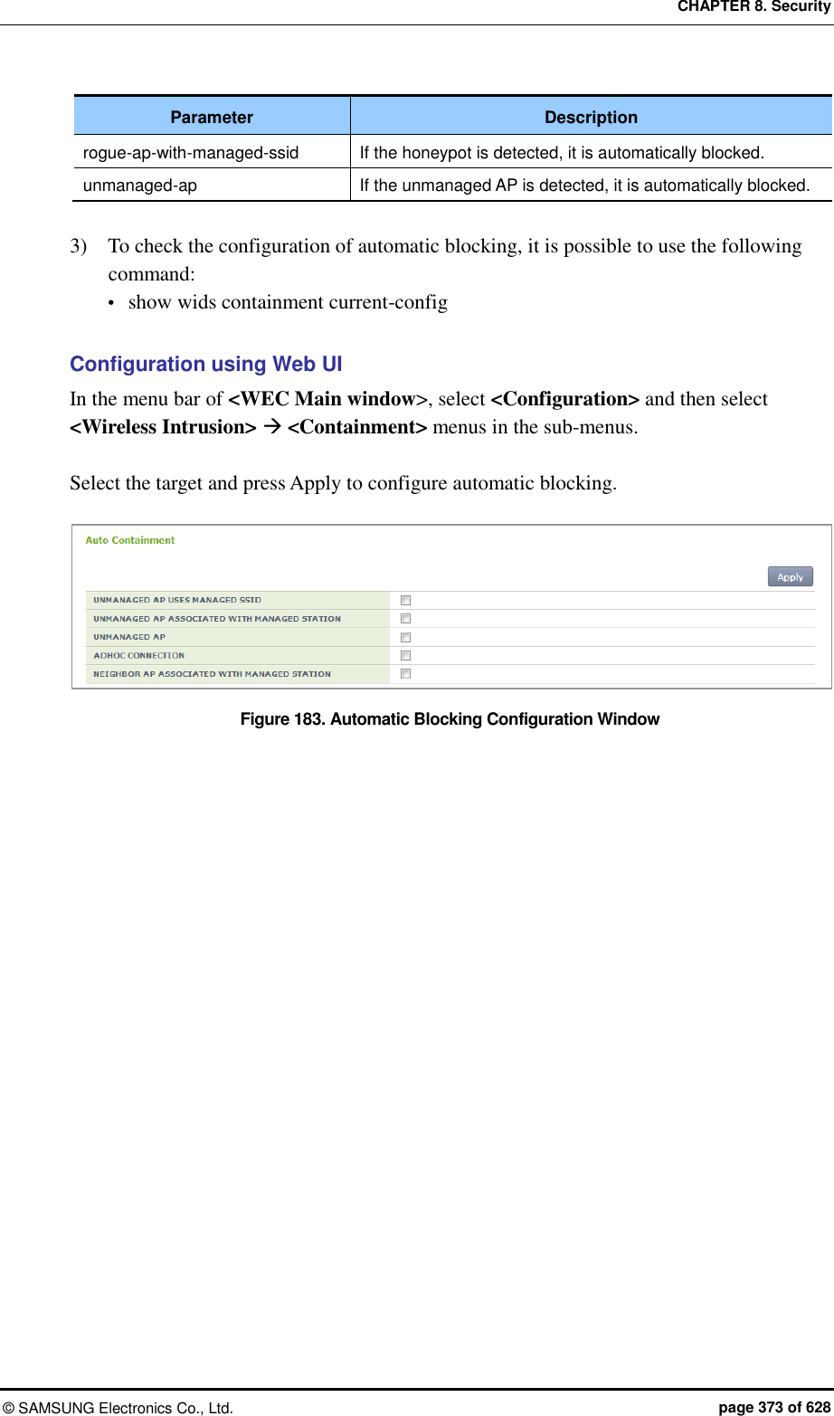 CHAPTER 8. Security ©  SAMSUNG Electronics Co., Ltd.  page 373 of 628 Parameter Description rogue-ap-with-managed-ssid If the honeypot is detected, it is automatically blocked. unmanaged-ap If the unmanaged AP is detected, it is automatically blocked.  3)    To check the configuration of automatic blocking, it is possible to use the following command:  show wids containment current-config  Configuration using Web UI In the menu bar of &lt;WEC Main window&gt;, select &lt;Configuration&gt; and then select &lt;Wireless Intrusion&gt;  &lt;Containment&gt; menus in the sub-menus.  Select the target and press Apply to configure automatic blocking.  Figure 183. Automatic Blocking Configuration Window 