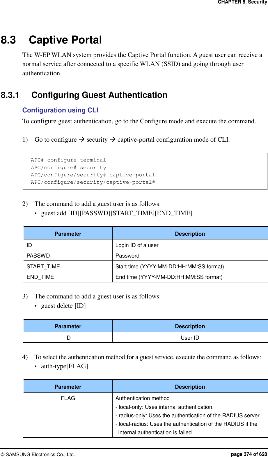 CHAPTER 8. Security ©  SAMSUNG Electronics Co., Ltd.  page 374 of 628 8.3  Captive Portal The W-EP WLAN system provides the Captive Portal function. A guest user can receive a normal service after connected to a specific WLAN (SSID) and going through user authentication.  8.3.1  Configuring Guest Authentication Configuration using CLI To configure guest authentication, go to the Configure mode and execute the command.  1)    Go to configure  security  captive-portal configuration mode of CLI.  APC# configure terminal APC/configure# security APC/configure/security# captive-portal APC/configure/security/captive-portal#  2)    The command to add a guest user is as follows:  guest add [ID][PASSWD][START_TIME][END_TIME]  Parameter Description ID Login ID of a user PASSWD Password START_TIME Start time (YYYY-MM-DD:HH:MM:SS format) END_TIME End time (YYYY-MM-DD:HH:MM:SS format)  3)    The command to add a guest user is as follows:  guest delete [ID]  Parameter Description ID User ID  4)    To select the authentication method for a guest service, execute the command as follows:  auth-type[FLAG]  Parameter Description FLAG Authentication method - local-only: Uses internal authentication. - radius-only: Uses the authentication of the RADIUS server. - local-radius: Uses the authentication of the RADIUS if the internal authentication is failed. 