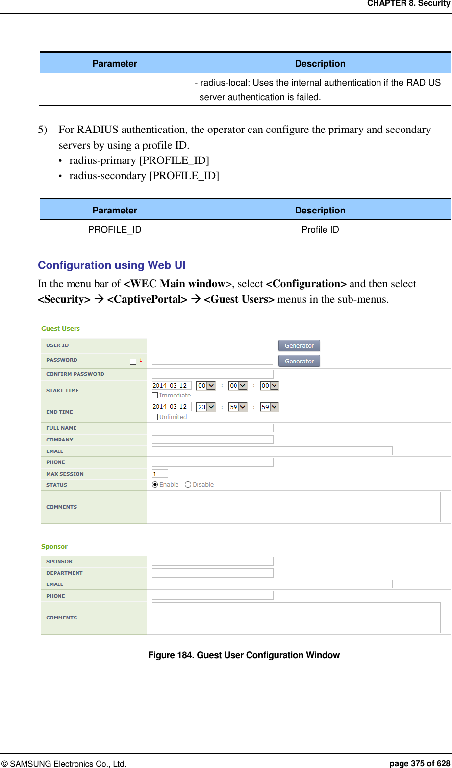 CHAPTER 8. Security ©  SAMSUNG Electronics Co., Ltd.  page 375 of 628 Parameter Description - radius-local: Uses the internal authentication if the RADIUS server authentication is failed.  5)    For RADIUS authentication, the operator can configure the primary and secondary servers by using a profile ID.  radius-primary [PROFILE_ID]  radius-secondary [PROFILE_ID]  Parameter Description PROFILE_ID Profile ID  Configuration using Web UI In the menu bar of &lt;WEC Main window&gt;, select &lt;Configuration&gt; and then select &lt;Security&gt;  &lt;CaptivePortal&gt;  &lt;Guest Users&gt; menus in the sub-menus.  Figure 184. Guest User Configuration Window  