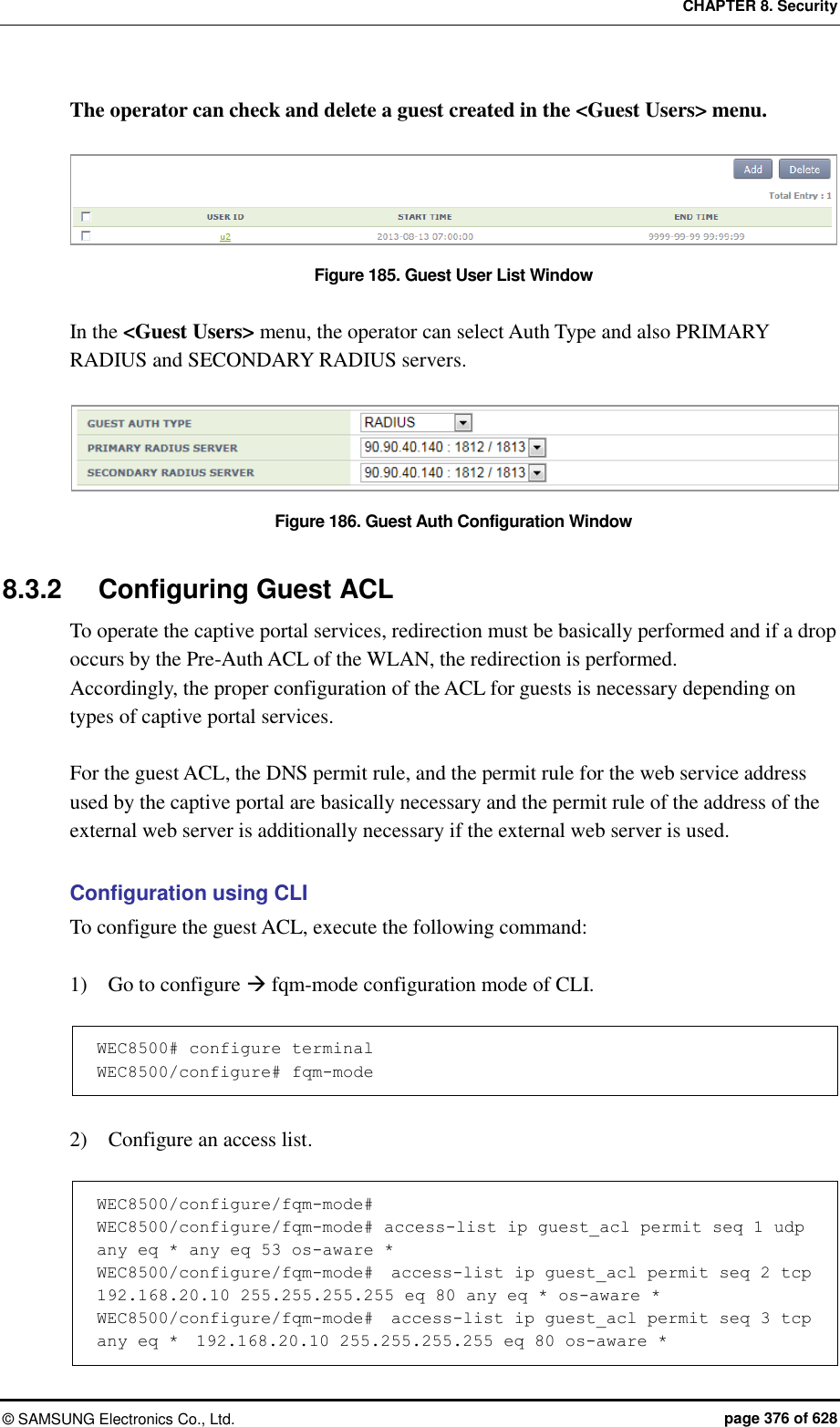 CHAPTER 8. Security ©  SAMSUNG Electronics Co., Ltd.  page 376 of 628 The operator can check and delete a guest created in the &lt;Guest Users&gt; menu.  Figure 185. Guest User List Window  In the &lt;Guest Users&gt; menu, the operator can select Auth Type and also PRIMARY RADIUS and SECONDARY RADIUS servers.  Figure 186. Guest Auth Configuration Window  8.3.2  Configuring Guest ACL To operate the captive portal services, redirection must be basically performed and if a drop occurs by the Pre-Auth ACL of the WLAN, the redirection is performed. Accordingly, the proper configuration of the ACL for guests is necessary depending on types of captive portal services.  For the guest ACL, the DNS permit rule, and the permit rule for the web service address used by the captive portal are basically necessary and the permit rule of the address of the external web server is additionally necessary if the external web server is used.  Configuration using CLI To configure the guest ACL, execute the following command:  1)    Go to configure  fqm-mode configuration mode of CLI.  WEC8500# configure terminal WEC8500/configure# fqm-mode   2)    Configure an access list.  WEC8500/configure/fqm-mode#  WEC8500/configure/fqm-mode# access-list ip guest_acl permit seq 1 udp any eq * any eq 53 os-aware *  WEC8500/configure/fqm-mode#  access-list ip guest_acl permit seq 2 tcp  192.168.20.10 255.255.255.255 eq 80 any eq * os-aware *  WEC8500/configure/fqm-mode#  access-list ip guest_acl permit seq 3 tcp any eq *  192.168.20.10 255.255.255.255 eq 80 os-aware *  