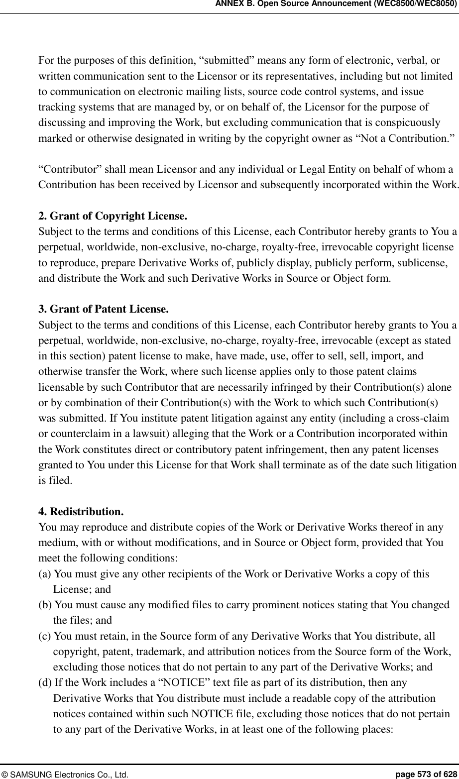 ANNEX B. Open Source Announcement (WEC8500/WEC8050) ©  SAMSUNG Electronics Co., Ltd.  page 573 of 628 For the purposes of this definition, “submitted” means any form of electronic, verbal, or written communication sent to the Licensor or its representatives, including but not limited to communication on electronic mailing lists, source code control systems, and issue tracking systems that are managed by, or on behalf of, the Licensor for the purpose of discussing and improving the Work, but excluding communication that is conspicuously marked or otherwise designated in writing by the copyright owner as “Not a Contribution.”  “Contributor” shall mean Licensor and any individual or Legal Entity on behalf of whom a Contribution has been received by Licensor and subsequently incorporated within the Work.  2. Grant of Copyright License.   Subject to the terms and conditions of this License, each Contributor hereby grants to You a perpetual, worldwide, non-exclusive, no-charge, royalty-free, irrevocable copyright license to reproduce, prepare Derivative Works of, publicly display, publicly perform, sublicense, and distribute the Work and such Derivative Works in Source or Object form.  3. Grant of Patent License.   Subject to the terms and conditions of this License, each Contributor hereby grants to You a perpetual, worldwide, non-exclusive, no-charge, royalty-free, irrevocable (except as stated in this section) patent license to make, have made, use, offer to sell, sell, import, and otherwise transfer the Work, where such license applies only to those patent claims licensable by such Contributor that are necessarily infringed by their Contribution(s) alone or by combination of their Contribution(s) with the Work to which such Contribution(s) was submitted. If You institute patent litigation against any entity (including a cross-claim or counterclaim in a lawsuit) alleging that the Work or a Contribution incorporated within the Work constitutes direct or contributory patent infringement, then any patent licenses granted to You under this License for that Work shall terminate as of the date such litigation is filed.  4. Redistribution.   You may reproduce and distribute copies of the Work or Derivative Works thereof in any medium, with or without modifications, and in Source or Object form, provided that You meet the following conditions: (a) You must give any other recipients of the Work or Derivative Works a copy of this License; and (b) You must cause any modified files to carry prominent notices stating that You changed the files; and (c) You must retain, in the Source form of any Derivative Works that You distribute, all copyright, patent, trademark, and attribution notices from the Source form of the Work, excluding those notices that do not pertain to any part of the Derivative Works; and (d) If the Work includes a “NOTICE” text file as part of its distribution, then any Derivative Works that You distribute must include a readable copy of the attribution notices contained within such NOTICE file, excluding those notices that do not pertain to any part of the Derivative Works, in at least one of the following places:   