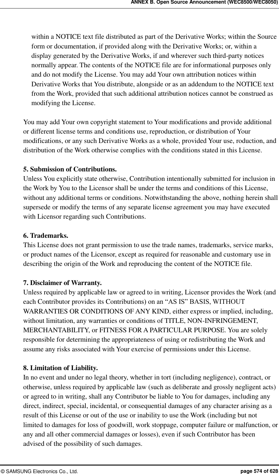 ANNEX B. Open Source Announcement (WEC8500/WEC8050) ©  SAMSUNG Electronics Co., Ltd.  page 574 of 628 within a NOTICE text file distributed as part of the Derivative Works; within the Source form or documentation, if provided along with the Derivative Works; or, within a display generated by the Derivative Works, if and wherever such third-party notices normally appear. The contents of the NOTICE file are for informational purposes only and do not modify the License. You may add Your own attribution notices within Derivative Works that You distribute, alongside or as an addendum to the NOTICE text from the Work, provided that such additional attribution notices cannot be construed as modifying the License.  You may add Your own copyright statement to Your modifications and provide additional or different license terms and conditions use, reproduction, or distribution of Your modifications, or any such Derivative Works as a whole, provided Your use, roduction, and distribution of the Work otherwise complies with the conditions stated in this License.  5. Submission of Contributions.   Unless You explicitly state otherwise, Contribution intentionally submitted for inclusion in the Work by You to the Licensor shall be under the terms and conditions of this License, without any additional terms or conditions. Notwithstanding the above, nothing herein shall supersede or modify the terms of any separate license agreement you may have executed with Licensor regarding such Contributions.  6. Trademarks.   This License does not grant permission to use the trade names, trademarks, service marks, or product names of the Licensor, except as required for reasonable and customary use in describing the origin of the Work and reproducing the content of the NOTICE file.  7. Disclaimer of Warranty.   Unless required by applicable law or agreed to in writing, Licensor provides the Work (and each Contributor provides its Contributions) on an “AS IS” BASIS, WITHOUT WARRANTIES OR CONDITIONS OF ANY KIND, either express or implied, including, without limitation, any warranties or conditions of TITLE, NON-INFRINGEMENT, MERCHANTABILITY, or FITNESS FOR A PARTICULAR PURPOSE. You are solely responsible for determining the appropriateness of using or redistributing the Work and assume any risks associated with Your exercise of permissions under this License.  8. Limitation of Liability.   In no event and under no legal theory, whether in tort (including negligence), contract, or otherwise, unless required by applicable law (such as deliberate and grossly negligent acts) or agreed to in writing, shall any Contributor be liable to You for damages, including any direct, indirect, special, incidental, or consequential damages of any character arising as a result of this License or out of the use or inability to use the Work (including but not limited to damages for loss of goodwill, work stoppage, computer failure or malfunction, or any and all other commercial damages or losses), even if such Contributor has been advised of the possibility of such damages. 
