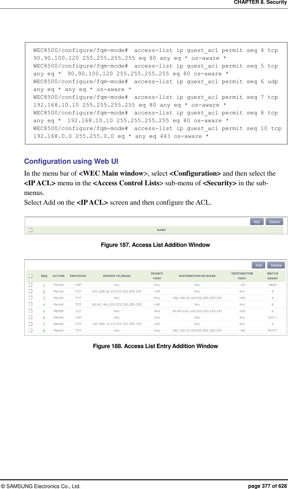 CHAPTER 8. Security ©  SAMSUNG Electronics Co., Ltd.  page 377 of 628  WEC8500/configure/fqm-mode#  access-list ip guest_acl permit seq 4 tcp  90.90.100.120 255.255.255.255 eq 80 any eq * os-aware *  WEC8500/configure/fqm-mode#  access-list ip guest_acl permit seq 5 tcp any eq *  90.90.100.120 255.255.255.255 eq 80 os-aware *  WEC8500/configure/fqm-mode#  access-list ip guest_acl permit seq 6 udp any eq * any eq * os-aware *  WEC8500/configure/fqm-mode#  access-list ip guest_acl permit seq 7 tcp  192.168.10.10 255.255.255.255 eq 80 any eq * os-aware *  WEC8500/configure/fqm-mode#  access-list ip guest_acl permit seq 8 tcp any eq *  192.168.10.10 255.255.255.255 eq 80 os-aware *  WEC8500/configure/fqm-mode#  access-list ip guest_acl permit seq 10 tcp  192.168.0.0 255.255.0.0 eq * any eq 443 os-aware *   Configuration using Web UI In the menu bar of &lt;WEC Main window&gt;, select &lt;Configuration&gt; and then select the &lt;IP ACL&gt; menu in the &lt;Access Control Lists&gt; sub-menu of &lt;Security&gt; in the sub-menus. Select Add on the &lt;IP ACL&gt; screen and then configure the ACL.  Figure 187. Access List Addition Window  Figure 188. Access List Entry Addition Window  
