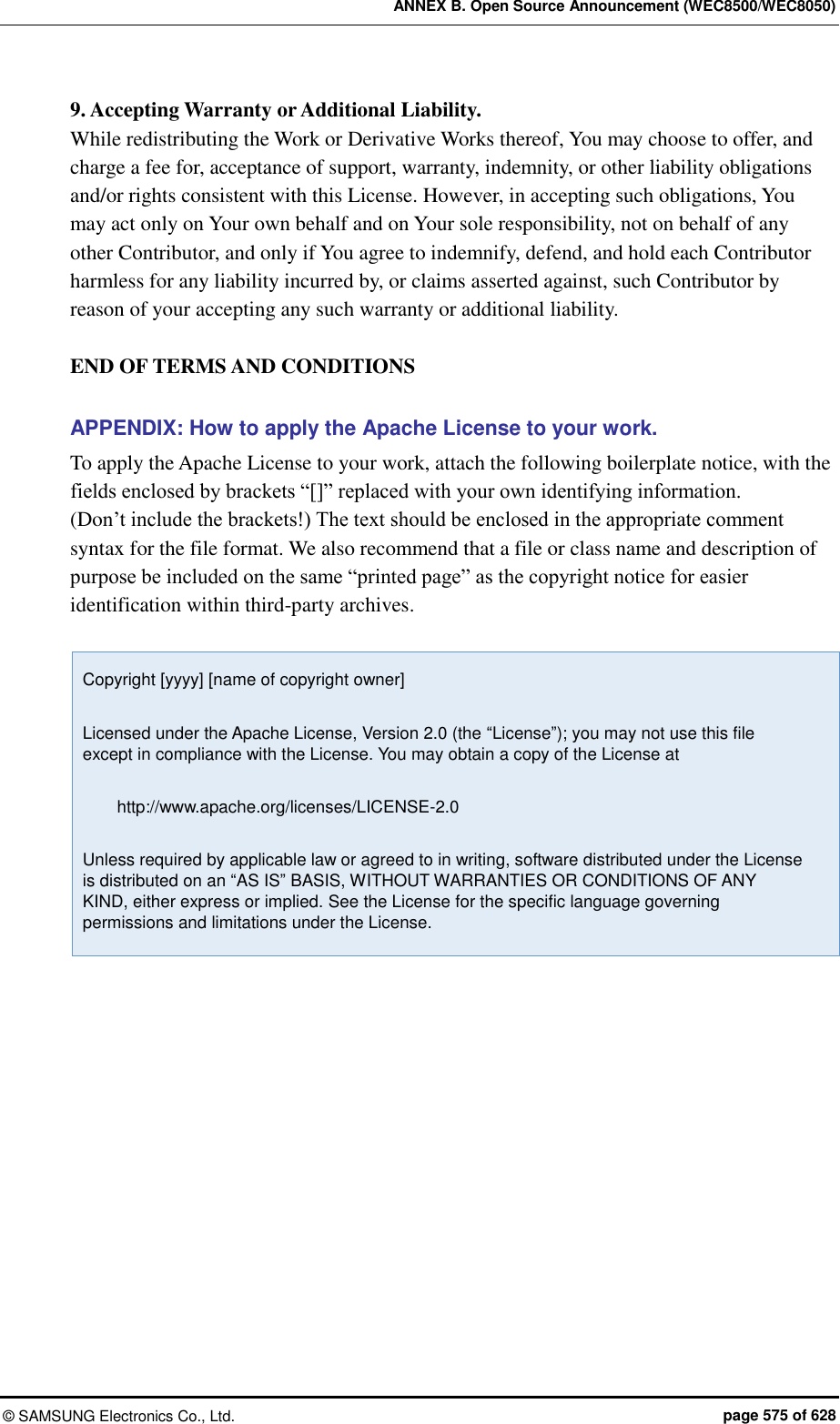 ANNEX B. Open Source Announcement (WEC8500/WEC8050) ©  SAMSUNG Electronics Co., Ltd.  page 575 of 628 9. Accepting Warranty or Additional Liability.   While redistributing the Work or Derivative Works thereof, You may choose to offer, and charge a fee for, acceptance of support, warranty, indemnity, or other liability obligations and/or rights consistent with this License. However, in accepting such obligations, You may act only on Your own behalf and on Your sole responsibility, not on behalf of any other Contributor, and only if You agree to indemnify, defend, and hold each Contributor harmless for any liability incurred by, or claims asserted against, such Contributor by reason of your accepting any such warranty or additional liability.  END OF TERMS AND CONDITIONS  APPENDIX: How to apply the Apache License to your work. To apply the Apache License to your work, attach the following boilerplate notice, with the fields enclosed by brackets “[]” replaced with your own identifying information.   (Don’t include the brackets!) The text should be enclosed in the appropriate comment syntax for the file format. We also recommend that a file or class name and description of purpose be included on the same “printed page” as the copyright notice for easier identification within third-party archives.  Copyright [yyyy] [name of copyright owner]  Licensed under the Apache License, Version 2.0 (the “License”); you may not use this file except in compliance with the License. You may obtain a copy of the License at          http://www.apache.org/licenses/LICENSE-2.0  Unless required by applicable law or agreed to in writing, software distributed under the License is distributed on an “AS IS” BASIS, WITHOUT WARRANTIES OR CONDITIONS OF ANY KIND, either express or implied. See the License for the specific language governing permissions and limitations under the License.  