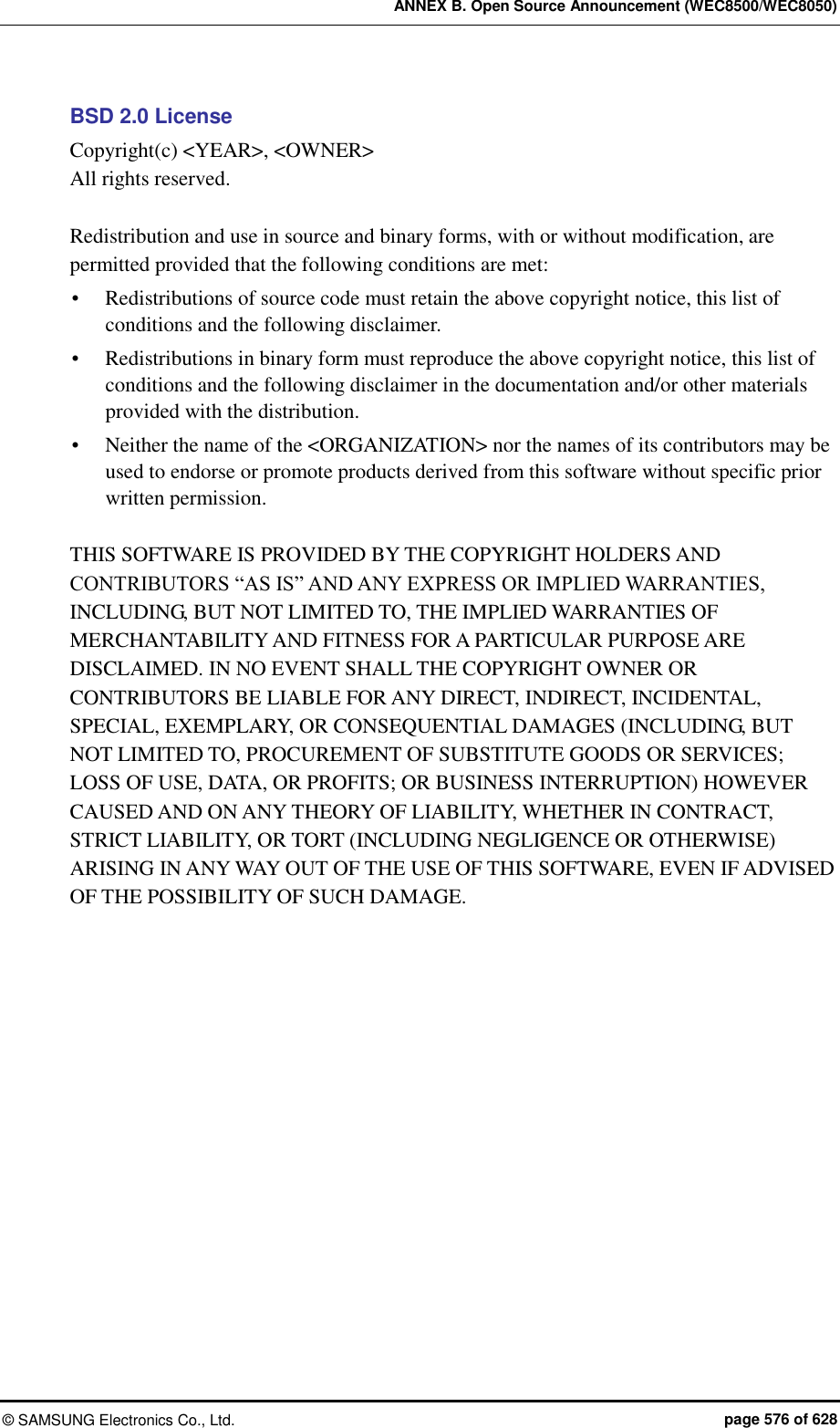 ANNEX B. Open Source Announcement (WEC8500/WEC8050) ©  SAMSUNG Electronics Co., Ltd.  page 576 of 628 BSD 2.0 License Copyright(c) &lt;YEAR&gt;, &lt;OWNER&gt; All rights reserved.  Redistribution and use in source and binary forms, with or without modification, are permitted provided that the following conditions are met:    Redistributions of source code must retain the above copyright notice, this list of conditions and the following disclaimer.    Redistributions in binary form must reproduce the above copyright notice, this list of conditions and the following disclaimer in the documentation and/or other materials provided with the distribution.    Neither the name of the &lt;ORGANIZATION&gt; nor the names of its contributors may be used to endorse or promote products derived from this software without specific prior written permission.    THIS SOFTWARE IS PROVIDED BY THE COPYRIGHT HOLDERS AND CONTRIBUTORS “AS IS” AND ANY EXPRESS OR IMPLIED WARRANTIES, INCLUDING, BUT NOT LIMITED TO, THE IMPLIED WARRANTIES OF MERCHANTABILITY AND FITNESS FOR A PARTICULAR PURPOSE ARE DISCLAIMED. IN NO EVENT SHALL THE COPYRIGHT OWNER OR CONTRIBUTORS BE LIABLE FOR ANY DIRECT, INDIRECT, INCIDENTAL, SPECIAL, EXEMPLARY, OR CONSEQUENTIAL DAMAGES (INCLUDING, BUT NOT LIMITED TO, PROCUREMENT OF SUBSTITUTE GOODS OR SERVICES; LOSS OF USE, DATA, OR PROFITS; OR BUSINESS INTERRUPTION) HOWEVER CAUSED AND ON ANY THEORY OF LIABILITY, WHETHER IN CONTRACT, STRICT LIABILITY, OR TORT (INCLUDING NEGLIGENCE OR OTHERWISE) ARISING IN ANY WAY OUT OF THE USE OF THIS SOFTWARE, EVEN IF ADVISED OF THE POSSIBILITY OF SUCH DAMAGE.  