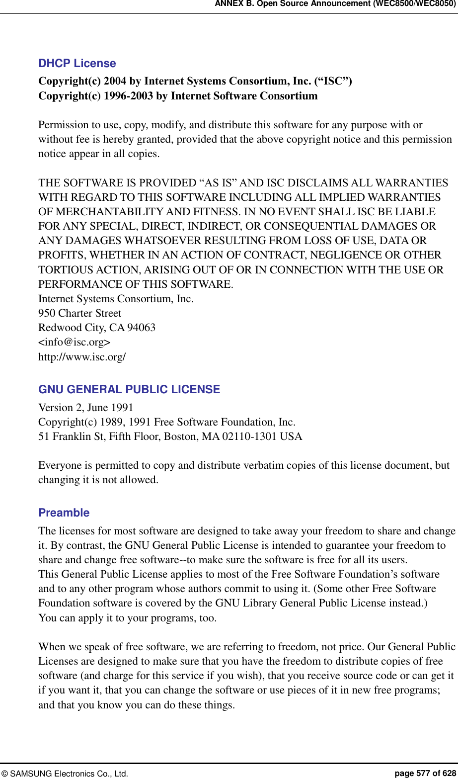 ANNEX B. Open Source Announcement (WEC8500/WEC8050) ©  SAMSUNG Electronics Co., Ltd.  page 577 of 628 DHCP License Copyright(c) 2004 by Internet Systems Consortium, Inc. (“ISC”) Copyright(c) 1996-2003 by Internet Software Consortium  Permission to use, copy, modify, and distribute this software for any purpose with or without fee is hereby granted, provided that the above copyright notice and this permission notice appear in all copies.  THE SOFTWARE IS PROVIDED “AS IS” AND ISC DISCLAIMS ALL WARRANTIES WITH REGARD TO THIS SOFTWARE INCLUDING ALL IMPLIED WARRANTIES OF MERCHANTABILITY AND FITNESS. IN NO EVENT SHALL ISC BE LIABLE FOR ANY SPECIAL, DIRECT, INDIRECT, OR CONSEQUENTIAL DAMAGES OR ANY DAMAGES WHATSOEVER RESULTING FROM LOSS OF USE, DATA OR PROFITS, WHETHER IN AN ACTION OF CONTRACT, NEGLIGENCE OR OTHER TORTIOUS ACTION, ARISING OUT OF OR IN CONNECTION WITH THE USE OR PERFORMANCE OF THIS SOFTWARE. Internet Systems Consortium, Inc. 950 Charter Street Redwood City, CA 94063 &lt;info@isc.org&gt; http://www.isc.org/  GNU GENERAL PUBLIC LICENSE Version 2, June 1991 Copyright(c) 1989, 1991 Free Software Foundation, Inc. 51 Franklin St, Fifth Floor, Boston, MA 02110-1301 USA  Everyone is permitted to copy and distribute verbatim copies of this license document, but changing it is not allowed.  Preamble The licenses for most software are designed to take away your freedom to share and change it. By contrast, the GNU General Public License is intended to guarantee your freedom to share and change free software--to make sure the software is free for all its users.   This General Public License applies to most of the Free Software Foundation’s software and to any other program whose authors commit to using it. (Some other Free Software Foundation software is covered by the GNU Library General Public License instead.)   You can apply it to your programs, too.  When we speak of free software, we are referring to freedom, not price. Our General Public Licenses are designed to make sure that you have the freedom to distribute copies of free software (and charge for this service if you wish), that you receive source code or can get it if you want it, that you can change the software or use pieces of it in new free programs; and that you know you can do these things. 
