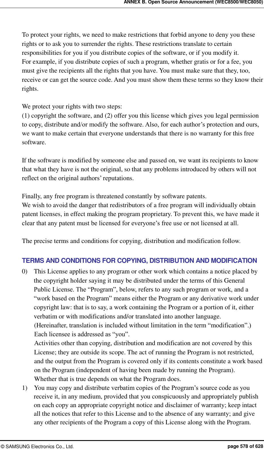 ANNEX B. Open Source Announcement (WEC8500/WEC8050) ©  SAMSUNG Electronics Co., Ltd.  page 578 of 628 To protect your rights, we need to make restrictions that forbid anyone to deny you these rights or to ask you to surrender the rights. These restrictions translate to certain responsibilities for you if you distribute copies of the software, or if you modify it.   For example, if you distribute copies of such a program, whether gratis or for a fee, you must give the recipients all the rights that you have. You must make sure that they, too, receive or can get the source code. And you must show them these terms so they know their rights.  We protect your rights with two steps:   (1) copyright the software, and (2) offer you this license which gives you legal permission to copy, distribute and/or modify the software. Also, for each author’s protection and ours, we want to make certain that everyone understands that there is no warranty for this free software.    If the software is modified by someone else and passed on, we want its recipients to know that what they have is not the original, so that any problems introduced by others will not reflect on the original authors’ reputations.  Finally, any free program is threatened constantly by software patents.   We wish to avoid the danger that redistributors of a free program will individually obtain patent licenses, in effect making the program proprietary. To prevent this, we have made it clear that any patent must be licensed for everyone’s free use or not licensed at all.  The precise terms and conditions for copying, distribution and modification follow.  TERMS AND CONDITIONS FOR COPYING, DISTRIBUTION AND MODIFICATION 0)    This License applies to any program or other work which contains a notice placed by the copyright holder saying it may be distributed under the terms of this General Public License. The “Program”, below, refers to any such program or work, and a “work based on the Program” means either the Program or any derivative work under copyright law: that is to say, a work containing the Program or a portion of it, either verbatim or with modifications and/or translated into another language.   (Hereinafter, translation is included without limitation in the term “modification”.) Each licensee is addressed as “you”. Activities other than copying, distribution and modification are not covered by this License; they are outside its scope. The act of running the Program is not restricted, and the output from the Program is covered only if its contents constitute a work based on the Program (independent of having been made by running the Program).   Whether that is true depends on what the Program does. 1)    You may copy and distribute verbatim copies of the Program’s source code as you receive it, in any medium, provided that you conspicuously and appropriately publish on each copy an appropriate copyright notice and disclaimer of warranty; keep intact all the notices that refer to this License and to the absence of any warranty; and give any other recipients of the Program a copy of this License along with the Program.   