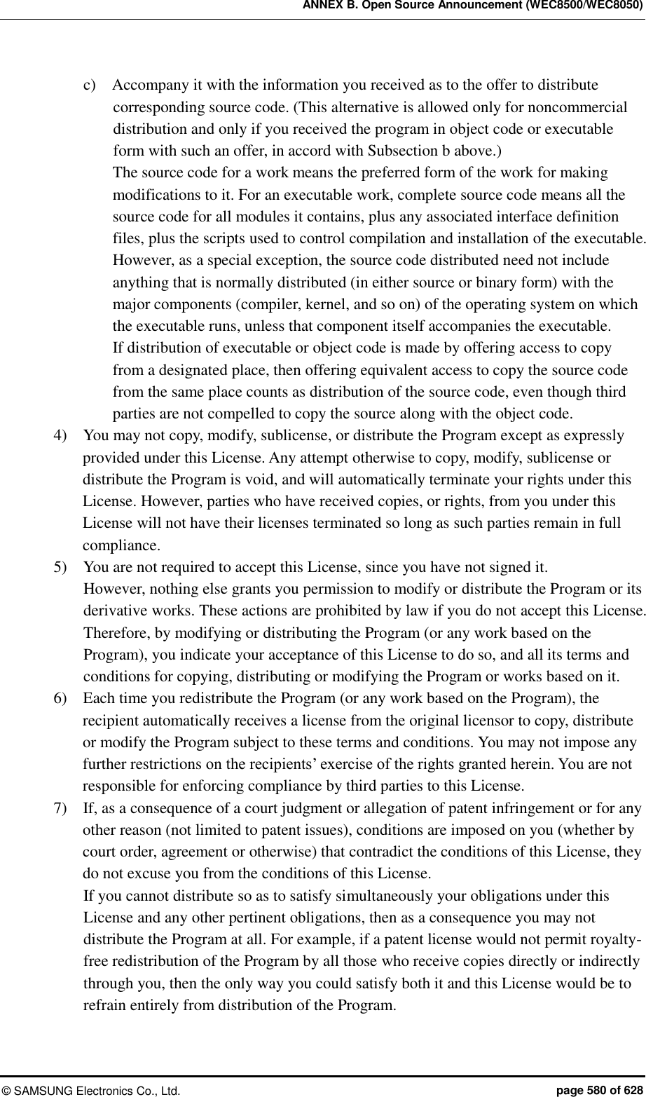 ANNEX B. Open Source Announcement (WEC8500/WEC8050) ©  SAMSUNG Electronics Co., Ltd.  page 580 of 628 c)    Accompany it with the information you received as to the offer to distribute corresponding source code. (This alternative is allowed only for noncommercial distribution and only if you received the program in object code or executable form with such an offer, in accord with Subsection b above.) The source code for a work means the preferred form of the work for making modifications to it. For an executable work, complete source code means all the source code for all modules it contains, plus any associated interface definition files, plus the scripts used to control compilation and installation of the executable. However, as a special exception, the source code distributed need not include anything that is normally distributed (in either source or binary form) with the major components (compiler, kernel, and so on) of the operating system on which the executable runs, unless that component itself accompanies the executable. If distribution of executable or object code is made by offering access to copy from a designated place, then offering equivalent access to copy the source code from the same place counts as distribution of the source code, even though third parties are not compelled to copy the source along with the object code. 4)    You may not copy, modify, sublicense, or distribute the Program except as expressly provided under this License. Any attempt otherwise to copy, modify, sublicense or distribute the Program is void, and will automatically terminate your rights under this License. However, parties who have received copies, or rights, from you under this License will not have their licenses terminated so long as such parties remain in full compliance. 5)    You are not required to accept this License, since you have not signed it.   However, nothing else grants you permission to modify or distribute the Program or its derivative works. These actions are prohibited by law if you do not accept this License. Therefore, by modifying or distributing the Program (or any work based on the Program), you indicate your acceptance of this License to do so, and all its terms and conditions for copying, distributing or modifying the Program or works based on it. 6)    Each time you redistribute the Program (or any work based on the Program), the recipient automatically receives a license from the original licensor to copy, distribute or modify the Program subject to these terms and conditions. You may not impose any further restrictions on the recipients’ exercise of the rights granted herein. You are not responsible for enforcing compliance by third parties to this License. 7)    If, as a consequence of a court judgment or allegation of patent infringement or for any other reason (not limited to patent issues), conditions are imposed on you (whether by court order, agreement or otherwise) that contradict the conditions of this License, they do not excuse you from the conditions of this License.   If you cannot distribute so as to satisfy simultaneously your obligations under this License and any other pertinent obligations, then as a consequence you may not distribute the Program at all. For example, if a patent license would not permit royalty-free redistribution of the Program by all those who receive copies directly or indirectly through you, then the only way you could satisfy both it and this License would be to refrain entirely from distribution of the Program. 