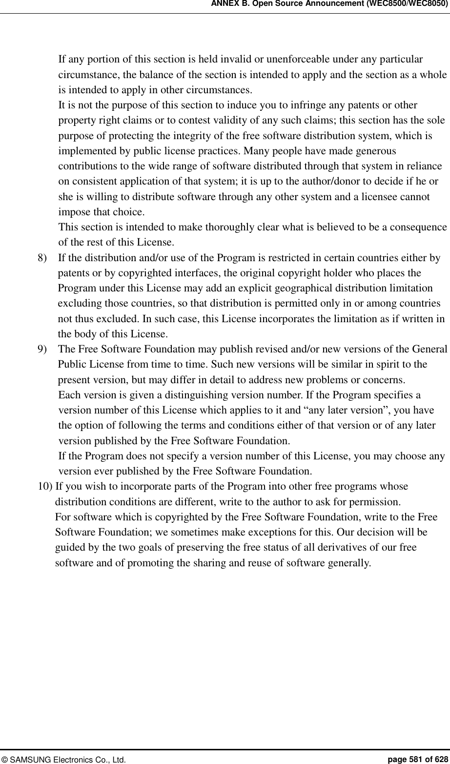 ANNEX B. Open Source Announcement (WEC8500/WEC8050) ©  SAMSUNG Electronics Co., Ltd.  page 581 of 628 If any portion of this section is held invalid or unenforceable under any particular circumstance, the balance of the section is intended to apply and the section as a whole is intended to apply in other circumstances. It is not the purpose of this section to induce you to infringe any patents or other property right claims or to contest validity of any such claims; this section has the sole purpose of protecting the integrity of the free software distribution system, which is implemented by public license practices. Many people have made generous contributions to the wide range of software distributed through that system in reliance on consistent application of that system; it is up to the author/donor to decide if he or she is willing to distribute software through any other system and a licensee cannot impose that choice. This section is intended to make thoroughly clear what is believed to be a consequence of the rest of this License. 8)    If the distribution and/or use of the Program is restricted in certain countries either by patents or by copyrighted interfaces, the original copyright holder who places the Program under this License may add an explicit geographical distribution limitation excluding those countries, so that distribution is permitted only in or among countries not thus excluded. In such case, this License incorporates the limitation as if written in the body of this License.   9)    The Free Software Foundation may publish revised and/or new versions of the General Public License from time to time. Such new versions will be similar in spirit to the present version, but may differ in detail to address new problems or concerns.   Each version is given a distinguishing version number. If the Program specifies a version number of this License which applies to it and “any later version”, you have the option of following the terms and conditions either of that version or of any later version published by the Free Software Foundation.   If the Program does not specify a version number of this License, you may choose any version ever published by the Free Software Foundation.   10) If you wish to incorporate parts of the Program into other free programs whose distribution conditions are different, write to the author to ask for permission.   For software which is copyrighted by the Free Software Foundation, write to the Free Software Foundation; we sometimes make exceptions for this. Our decision will be guided by the two goals of preserving the free status of all derivatives of our free software and of promoting the sharing and reuse of software generally. 