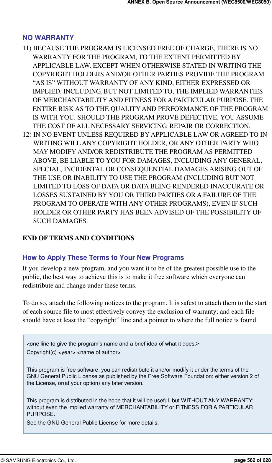 ANNEX B. Open Source Announcement (WEC8500/WEC8050) ©  SAMSUNG Electronics Co., Ltd.  page 582 of 628 NO WARRANTY 11) BECAUSE THE PROGRAM IS LICENSED FREE OF CHARGE, THERE IS NO WARRANTY FOR THE PROGRAM, TO THE EXTENT PERMITTED BY APPLICABLE LAW. EXCEPT WHEN OTHERWISE STATED IN WRITING THE COPYRIGHT HOLDERS AND/OR OTHER PARTIES PROVIDE THE PROGRAM   “AS IS” WITHOUT WARRANTY OF ANY KIND, EITHER EXPRESSED OR IMPLIED, INCLUDING, BUT NOT LIMITED TO, THE IMPLIED WARRANTIES OF MERCHANTABILITY AND FITNESS FOR A PARTICULAR PURPOSE. THE ENTIRE RISK AS TO THE QUALITY AND PERFORMANCE OF THE PROGRAM IS WITH YOU. SHOULD THE PROGRAM PROVE DEFECTIVE, YOU ASSUME THE COST OF ALL NECESSARY SERVICING, REPAIR OR CORRECTION. 12) IN NO EVENT UNLESS REQUIRED BY APPLICABLE LAW OR AGREED TO IN WRITING WILL ANY COPYRIGHT HOLDER, OR ANY OTHER PARTY WHO MAY MODIFY AND/OR REDISTRIBUTE THE PROGRAM AS PERMITTED ABOVE, BE LIABLE TO YOU FOR DAMAGES, INCLUDING ANY GENERAL, SPECIAL, INCIDENTAL OR CONSEQUENTIAL DAMAGES ARISING OUT OF THE USE OR INABILITY TO USE THE PROGRAM (INCLUDING BUT NOT LIMITED TO LOSS OF DATA OR DATA BEING RENDERED INACCURATE OR LOSSES SUSTAINED BY YOU OR THIRD PARTIES OR A FAILURE OF THE PROGRAM TO OPERATE WITH ANY OTHER PROGRAMS), EVEN IF SUCH HOLDER OR OTHER PARTY HAS BEEN ADVISED OF THE POSSIBILITY OF SUCH DAMAGES.  END OF TERMS AND CONDITIONS  How to Apply These Terms to Your New Programs If you develop a new program, and you want it to be of the greatest possible use to the public, the best way to achieve this is to make it free software which everyone can redistribute and change under these terms.  To do so, attach the following notices to the program. It is safest to attach them to the start of each source file to most effectively convey the exclusion of warranty; and each file should have at least the “copyright” line and a pointer to where the full notice is found.  &lt;one line to give the program’s name and a brief idea of what it does.&gt; Copyright(c) &lt;year&gt; &lt;name of author&gt;  This program is free software; you can redistribute it and/or modify it under the terms of the GNU General Public License as published by the Free Software Foundation; either version 2 of the License, or(at your option) any later version.  This program is distributed in the hope that it will be useful, but WITHOUT ANY WARRANTY; without even the implied warranty of MERCHANTABILITY or FITNESS FOR A PARTICULAR PURPOSE.   See the GNU General Public License for more details. 