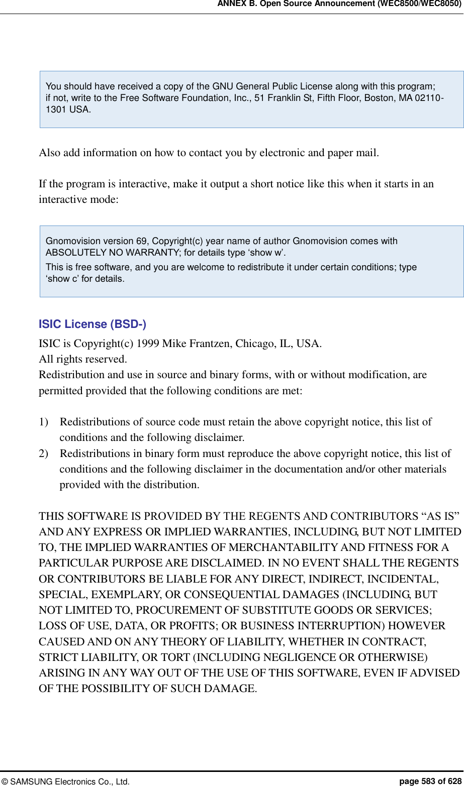 ANNEX B. Open Source Announcement (WEC8500/WEC8050) ©  SAMSUNG Electronics Co., Ltd.  page 583 of 628  You should have received a copy of the GNU General Public License along with this program;   if not, write to the Free Software Foundation, Inc., 51 Franklin St, Fifth Floor, Boston, MA 02110-1301 USA.  Also add information on how to contact you by electronic and paper mail.  If the program is interactive, make it output a short notice like this when it starts in an interactive mode:  Gnomovision version 69, Copyright(c) year name of author Gnomovision comes with ABSOLUTELY NO WARRANTY; for details type ‘show w’. This is free software, and you are welcome to redistribute it under certain conditions; type   ‘show c’ for details.  ISIC License (BSD-) ISIC is Copyright(c) 1999 Mike Frantzen, Chicago, IL, USA. All rights reserved. Redistribution and use in source and binary forms, with or without modification, are permitted provided that the following conditions are met:  1)    Redistributions of source code must retain the above copyright notice, this list of conditions and the following disclaimer. 2)    Redistributions in binary form must reproduce the above copyright notice, this list of conditions and the following disclaimer in the documentation and/or other materials provided with the distribution.  THIS SOFTWARE IS PROVIDED BY THE REGENTS AND CONTRIBUTORS “AS IS” AND ANY EXPRESS OR IMPLIED WARRANTIES, INCLUDING, BUT NOT LIMITED TO, THE IMPLIED WARRANTIES OF MERCHANTABILITY AND FITNESS FOR A PARTICULAR PURPOSE ARE DISCLAIMED. IN NO EVENT SHALL THE REGENTS OR CONTRIBUTORS BE LIABLE FOR ANY DIRECT, INDIRECT, INCIDENTAL, SPECIAL, EXEMPLARY, OR CONSEQUENTIAL DAMAGES (INCLUDING, BUT NOT LIMITED TO, PROCUREMENT OF SUBSTITUTE GOODS OR SERVICES; LOSS OF USE, DATA, OR PROFITS; OR BUSINESS INTERRUPTION) HOWEVER CAUSED AND ON ANY THEORY OF LIABILITY, WHETHER IN CONTRACT, STRICT LIABILITY, OR TORT (INCLUDING NEGLIGENCE OR OTHERWISE) ARISING IN ANY WAY OUT OF THE USE OF THIS SOFTWARE, EVEN IF ADVISED OF THE POSSIBILITY OF SUCH DAMAGE.  