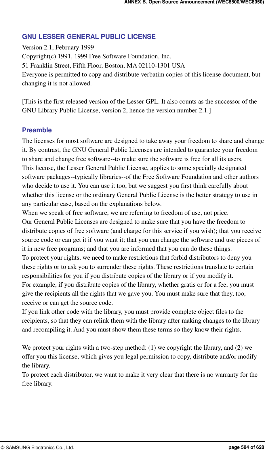 ANNEX B. Open Source Announcement (WEC8500/WEC8050) ©  SAMSUNG Electronics Co., Ltd.  page 584 of 628 GNU LESSER GENERAL PUBLIC LICENSE Version 2.1, February 1999   Copyright(c) 1991, 1999 Free Software Foundation, Inc. 51 Franklin Street, Fifth Floor, Boston, MA 02110-1301 USA Everyone is permitted to copy and distribute verbatim copies of this license document, but changing it is not allowed.  [This is the first released version of the Lesser GPL. It also counts as the successor of the GNU Library Public License, version 2, hence the version number 2.1.]  Preamble The licenses for most software are designed to take away your freedom to share and change it. By contrast, the GNU General Public Licenses are intended to guarantee your freedom to share and change free software--to make sure the software is free for all its users.   This license, the Lesser General Public License, applies to some specially designated software packages--typically libraries--of the Free Software Foundation and other authors who decide to use it. You can use it too, but we suggest you first think carefully about whether this license or the ordinary General Public License is the better strategy to use in any particular case, based on the explanations below.   When we speak of free software, we are referring to freedom of use, not price.   Our General Public Licenses are designed to make sure that you have the freedom to distribute copies of free software (and charge for this service if you wish); that you receive source code or can get it if you want it; that you can change the software and use pieces of it in new free programs; and that you are informed that you can do these things. To protect your rights, we need to make restrictions that forbid distributors to deny you these rights or to ask you to surrender these rights. These restrictions translate to certain responsibilities for you if you distribute copies of the library or if you modify it.   For example, if you distribute copies of the library, whether gratis or for a fee, you must give the recipients all the rights that we gave you. You must make sure that they, too, receive or can get the source code.   If you link other code with the library, you must provide complete object files to the recipients, so that they can relink them with the library after making changes to the library and recompiling it. And you must show them these terms so they know their rights.    We protect your rights with a two-step method: (1) we copyright the library, and (2) we offer you this license, which gives you legal permission to copy, distribute and/or modify the library.   To protect each distributor, we want to make it very clear that there is no warranty for the free library.   