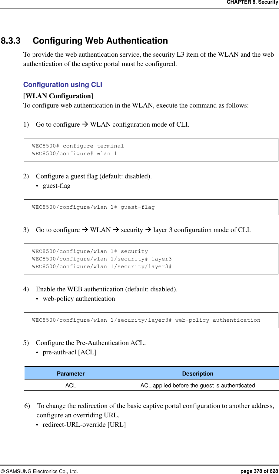 CHAPTER 8. Security ©  SAMSUNG Electronics Co., Ltd.  page 378 of 628 8.3.3  Configuring Web Authentication To provide the web authentication service, the security L3 item of the WLAN and the web authentication of the captive portal must be configured.  Configuration using CLI [WLAN Configuration] To configure web authentication in the WLAN, execute the command as follows:  1)    Go to configure  WLAN configuration mode of CLI.  WEC8500# configure terminal WEC8500/configure# wlan 1   2)    Configure a guest flag (default: disabled).  guest-flag  WEC8500/configure/wlan 1# guest-flag  3)    Go to configure  WLAN  security  layer 3 configuration mode of CLI.  WEC8500/configure/wlan 1# security WEC8500/configure/wlan 1/security# layer3 WEC8500/configure/wlan 1/security/layer3#  4)    Enable the WEB authentication (default: disabled).  web-policy authentication  WEC8500/configure/wlan 1/security/layer3# web-policy authentication  5)    Configure the Pre-Authentication ACL.  pre-auth-acl [ACL]  Parameter Description ACL ACL applied before the guest is authenticated  6)    To change the redirection of the basic captive portal configuration to another address, configure an overriding URL.  redirect-URL-override [URL] 
