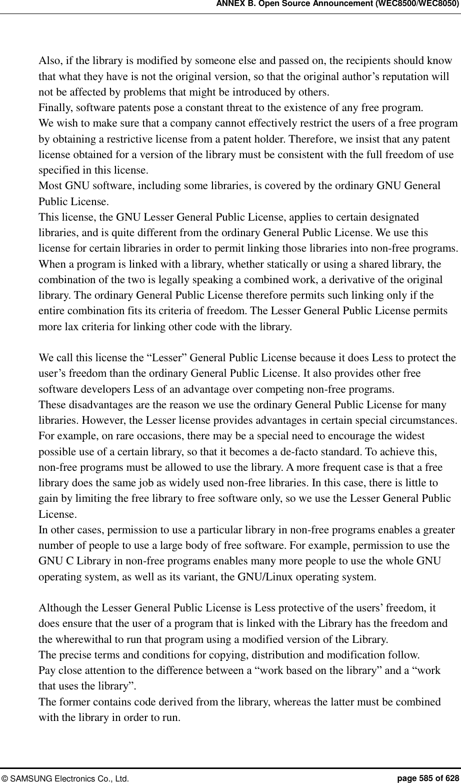 ANNEX B. Open Source Announcement (WEC8500/WEC8050) ©  SAMSUNG Electronics Co., Ltd.  page 585 of 628 Also, if the library is modified by someone else and passed on, the recipients should know that what they have is not the original version, so that the original author’s reputation will not be affected by problems that might be introduced by others.   Finally, software patents pose a constant threat to the existence of any free program.   We wish to make sure that a company cannot effectively restrict the users of a free program by obtaining a restrictive license from a patent holder. Therefore, we insist that any patent license obtained for a version of the library must be consistent with the full freedom of use specified in this license.   Most GNU software, including some libraries, is covered by the ordinary GNU General Public License.   This license, the GNU Lesser General Public License, applies to certain designated libraries, and is quite different from the ordinary General Public License. We use this license for certain libraries in order to permit linking those libraries into non-free programs.   When a program is linked with a library, whether statically or using a shared library, the combination of the two is legally speaking a combined work, a derivative of the original library. The ordinary General Public License therefore permits such linking only if the entire combination fits its criteria of freedom. The Lesser General Public License permits more lax criteria for linking other code with the library.    We call this license the “Lesser” General Public License because it does Less to protect the user’s freedom than the ordinary General Public License. It also provides other free software developers Less of an advantage over competing non-free programs.   These disadvantages are the reason we use the ordinary General Public License for many libraries. However, the Lesser license provides advantages in certain special circumstances.   For example, on rare occasions, there may be a special need to encourage the widest possible use of a certain library, so that it becomes a de-facto standard. To achieve this, non-free programs must be allowed to use the library. A more frequent case is that a free library does the same job as widely used non-free libraries. In this case, there is little to gain by limiting the free library to free software only, so we use the Lesser General Public License.   In other cases, permission to use a particular library in non-free programs enables a greater number of people to use a large body of free software. For example, permission to use the GNU C Library in non-free programs enables many more people to use the whole GNU operating system, as well as its variant, the GNU/Linux operating system.      Although the Lesser General Public License is Less protective of the users’ freedom, it does ensure that the user of a program that is linked with the Library has the freedom and the wherewithal to run that program using a modified version of the Library.   The precise terms and conditions for copying, distribution and modification follow.   Pay close attention to the difference between a “work based on the library” and a “work that uses the library”.   The former contains code derived from the library, whereas the latter must be combined with the library in order to run.  