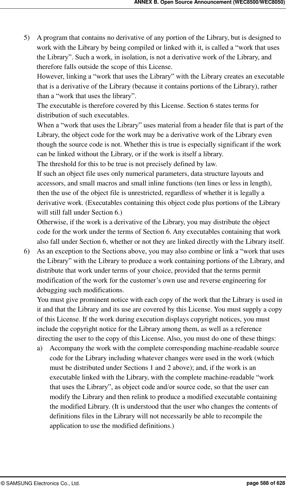 ANNEX B. Open Source Announcement (WEC8500/WEC8050) ©  SAMSUNG Electronics Co., Ltd.  page 588 of 628 5)    A program that contains no derivative of any portion of the Library, but is designed to work with the Library by being compiled or linked with it, is called a “work that uses the Library”. Such a work, in isolation, is not a derivative work of the Library, and therefore falls outside the scope of this License.   However, linking a “work that uses the Library” with the Library creates an executable that is a derivative of the Library (because it contains portions of the Library), rather than a “work that uses the library”.   The executable is therefore covered by this License. Section 6 states terms for distribution of such executables.   When a “work that uses the Library” uses material from a header file that is part of the Library, the object code for the work may be a derivative work of the Library even though the source code is not. Whether this is true is especially significant if the work can be linked without the Library, or if the work is itself a library.   The threshold for this to be true is not precisely defined by law.   If such an object file uses only numerical parameters, data structure layouts and accessors, and small macros and small inline functions (ten lines or less in length), then the use of the object file is unrestricted, regardless of whether it is legally a derivative work. (Executables containing this object code plus portions of the Library will still fall under Section 6.)   Otherwise, if the work is a derivative of the Library, you may distribute the object code for the work under the terms of Section 6. Any executables containing that work also fall under Section 6, whether or not they are linked directly with the Library itself.   6)    As an exception to the Sections above, you may also combine or link a “work that uses the Library” with the Library to produce a work containing portions of the Library, and distribute that work under terms of your choice, provided that the terms permit modification of the work for the customer’s own use and reverse engineering for debugging such modifications.   You must give prominent notice with each copy of the work that the Library is used in it and that the Library and its use are covered by this License. You must supply a copy of this License. If the work during execution displays copyright notices, you must include the copyright notice for the Library among them, as well as a reference directing the user to the copy of this License. Also, you must do one of these things:   a)    Accompany the work with the complete corresponding machine-readable source code for the Library including whatever changes were used in the work (which must be distributed under Sections 1 and 2 above); and, if the work is an executable linked with the Library, with the complete machine-readable “work that uses the Library”, as object code and/or source code, so that the user can modify the Library and then relink to produce a modified executable containing the modified Library. (It is understood that the user who changes the contents of definitions files in the Library will not necessarily be able to recompile the application to use the modified definitions.)   