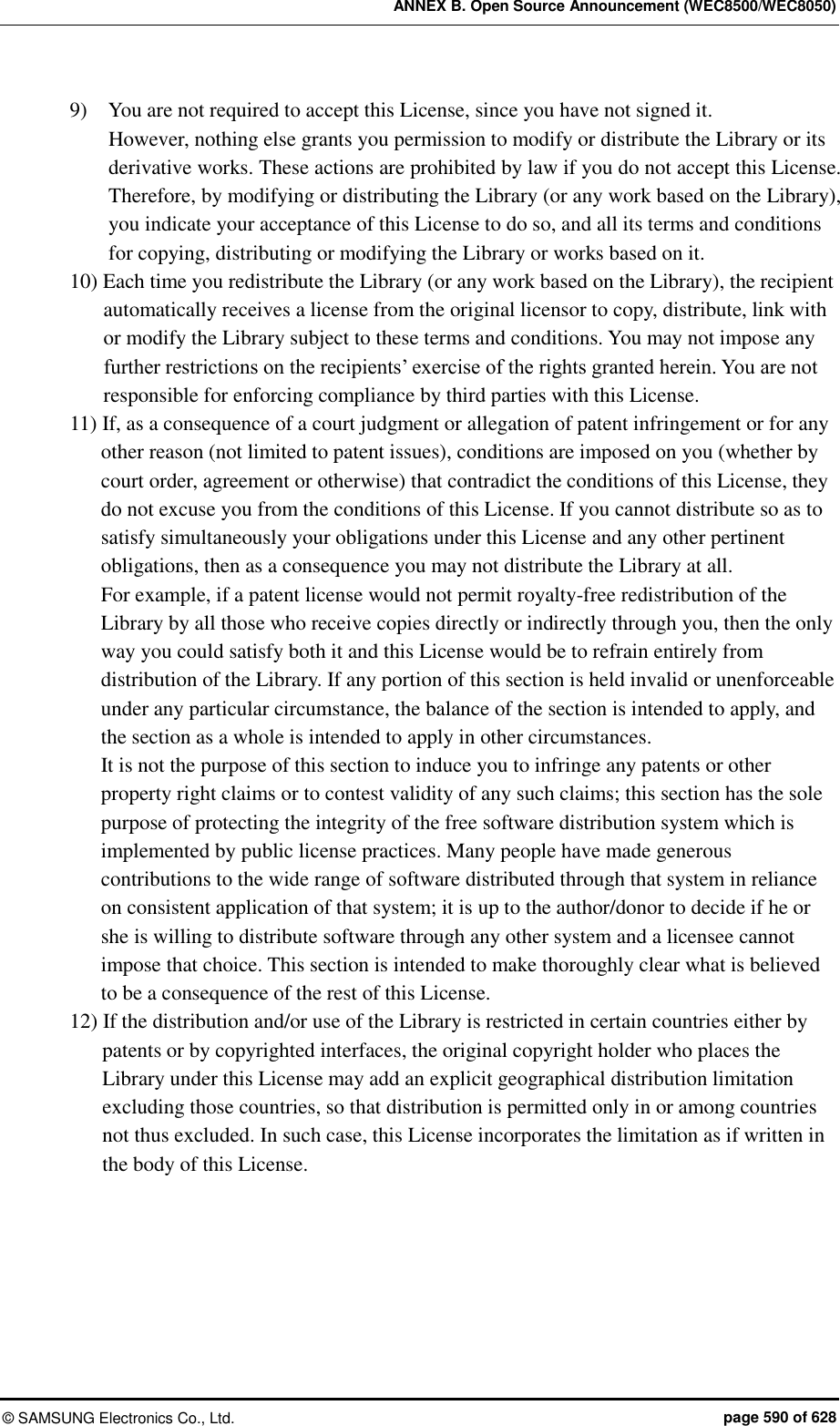 ANNEX B. Open Source Announcement (WEC8500/WEC8050) ©  SAMSUNG Electronics Co., Ltd.  page 590 of 628 9)    You are not required to accept this License, since you have not signed it.   However, nothing else grants you permission to modify or distribute the Library or its derivative works. These actions are prohibited by law if you do not accept this License. Therefore, by modifying or distributing the Library (or any work based on the Library), you indicate your acceptance of this License to do so, and all its terms and conditions for copying, distributing or modifying the Library or works based on it.   10) Each time you redistribute the Library (or any work based on the Library), the recipient automatically receives a license from the original licensor to copy, distribute, link with or modify the Library subject to these terms and conditions. You may not impose any further restrictions on the recipients’ exercise of the rights granted herein. You are not responsible for enforcing compliance by third parties with this License.   11) If, as a consequence of a court judgment or allegation of patent infringement or for any other reason (not limited to patent issues), conditions are imposed on you (whether by court order, agreement or otherwise) that contradict the conditions of this License, they do not excuse you from the conditions of this License. If you cannot distribute so as to satisfy simultaneously your obligations under this License and any other pertinent obligations, then as a consequence you may not distribute the Library at all.   For example, if a patent license would not permit royalty-free redistribution of the Library by all those who receive copies directly or indirectly through you, then the only way you could satisfy both it and this License would be to refrain entirely from distribution of the Library. If any portion of this section is held invalid or unenforceable under any particular circumstance, the balance of the section is intended to apply, and the section as a whole is intended to apply in other circumstances.   It is not the purpose of this section to induce you to infringe any patents or other property right claims or to contest validity of any such claims; this section has the sole purpose of protecting the integrity of the free software distribution system which is implemented by public license practices. Many people have made generous contributions to the wide range of software distributed through that system in reliance on consistent application of that system; it is up to the author/donor to decide if he or she is willing to distribute software through any other system and a licensee cannot impose that choice. This section is intended to make thoroughly clear what is believed to be a consequence of the rest of this License.   12) If the distribution and/or use of the Library is restricted in certain countries either by patents or by copyrighted interfaces, the original copyright holder who places the Library under this License may add an explicit geographical distribution limitation excluding those countries, so that distribution is permitted only in or among countries not thus excluded. In such case, this License incorporates the limitation as if written in the body of this License.   
