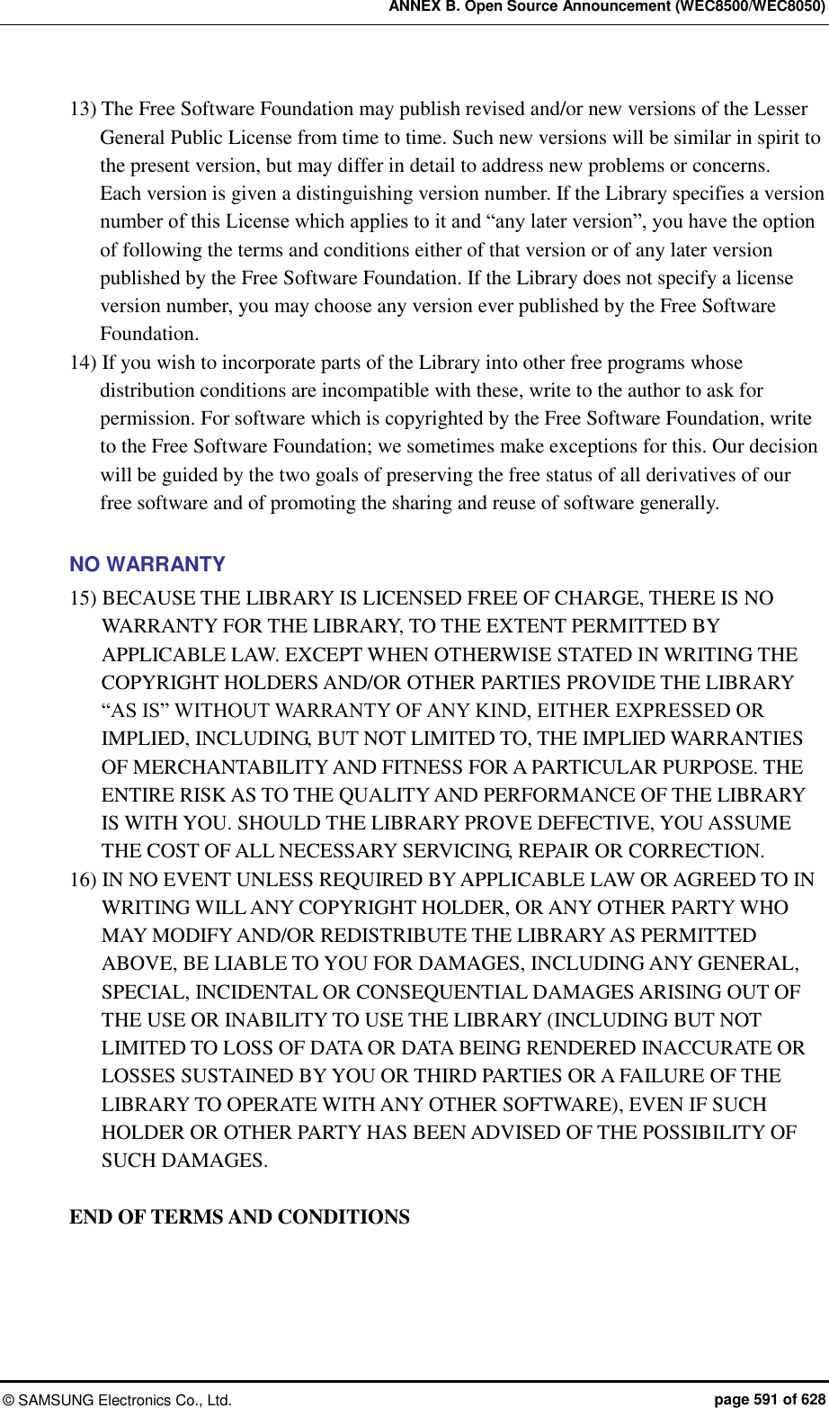 ANNEX B. Open Source Announcement (WEC8500/WEC8050) ©  SAMSUNG Electronics Co., Ltd.  page 591 of 628 13) The Free Software Foundation may publish revised and/or new versions of the Lesser General Public License from time to time. Such new versions will be similar in spirit to the present version, but may differ in detail to address new problems or concerns.   Each version is given a distinguishing version number. If the Library specifies a version number of this License which applies to it and “any later version”, you have the option of following the terms and conditions either of that version or of any later version published by the Free Software Foundation. If the Library does not specify a license version number, you may choose any version ever published by the Free Software Foundation.   14) If you wish to incorporate parts of the Library into other free programs whose distribution conditions are incompatible with these, write to the author to ask for permission. For software which is copyrighted by the Free Software Foundation, write to the Free Software Foundation; we sometimes make exceptions for this. Our decision will be guided by the two goals of preserving the free status of all derivatives of our free software and of promoting the sharing and reuse of software generally.    NO WARRANTY 15) BECAUSE THE LIBRARY IS LICENSED FREE OF CHARGE, THERE IS NO WARRANTY FOR THE LIBRARY, TO THE EXTENT PERMITTED BY APPLICABLE LAW. EXCEPT WHEN OTHERWISE STATED IN WRITING THE COPYRIGHT HOLDERS AND/OR OTHER PARTIES PROVIDE THE LIBRARY “AS IS” WITHOUT WARRANTY OF ANY KIND, EITHER EXPRESSED OR IMPLIED, INCLUDING, BUT NOT LIMITED TO, THE IMPLIED WARRANTIES OF MERCHANTABILITY AND FITNESS FOR A PARTICULAR PURPOSE. THE ENTIRE RISK AS TO THE QUALITY AND PERFORMANCE OF THE LIBRARY IS WITH YOU. SHOULD THE LIBRARY PROVE DEFECTIVE, YOU ASSUME THE COST OF ALL NECESSARY SERVICING, REPAIR OR CORRECTION.   16) IN NO EVENT UNLESS REQUIRED BY APPLICABLE LAW OR AGREED TO IN WRITING WILL ANY COPYRIGHT HOLDER, OR ANY OTHER PARTY WHO MAY MODIFY AND/OR REDISTRIBUTE THE LIBRARY AS PERMITTED ABOVE, BE LIABLE TO YOU FOR DAMAGES, INCLUDING ANY GENERAL, SPECIAL, INCIDENTAL OR CONSEQUENTIAL DAMAGES ARISING OUT OF THE USE OR INABILITY TO USE THE LIBRARY (INCLUDING BUT NOT LIMITED TO LOSS OF DATA OR DATA BEING RENDERED INACCURATE OR LOSSES SUSTAINED BY YOU OR THIRD PARTIES OR A FAILURE OF THE LIBRARY TO OPERATE WITH ANY OTHER SOFTWARE), EVEN IF SUCH HOLDER OR OTHER PARTY HAS BEEN ADVISED OF THE POSSIBILITY OF SUCH DAMAGES.  END OF TERMS AND CONDITIONS  