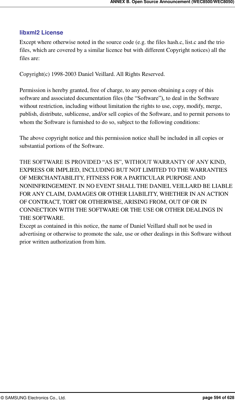 ANNEX B. Open Source Announcement (WEC8500/WEC8050) ©  SAMSUNG Electronics Co., Ltd.  page 594 of 628 libxml2 License Except where otherwise noted in the source code (e.g. the files hash.c, list.c and the trio files, which are covered by a similar licence but with different Copyright notices) all the files are:  Copyright(c) 1998-2003 Daniel Veillard. All Rights Reserved.  Permission is hereby granted, free of charge, to any person obtaining a copy of this software and associated documentation files (the “Software”), to deal in the Software without restriction, including without limitation the rights to use, copy, modify, merge, publish, distribute, sublicense, and/or sell copies of the Software, and to permit persons to whom the Software is furnished to do so, subject to the following conditions:  The above copyright notice and this permission notice shall be included in all copies or substantial portions of the Software.  THE SOFTWARE IS PROVIDED “AS IS”, WITHOUT WARRANTY OF ANY KIND, EXPRESS OR IMPLIED, INCLUDING BUT NOT LIMITED TO THE WARRANTIES OF MERCHANTABILITY, FITNESS FOR A PARTICULAR PURPOSE AND NONINFRINGEMENT. IN NO EVENT SHALL THE DANIEL VEILLARD BE LIABLE FOR ANY CLAIM, DAMAGES OR OTHER LIABILITY, WHETHER IN AN ACTION OF CONTRACT, TORT OR OTHERWISE, ARISING FROM, OUT OF OR IN CONNECTION WITH THE SOFTWARE OR THE USE OR OTHER DEALINGS IN THE SOFTWARE. Except as contained in this notice, the name of Daniel Veillard shall not be used in advertising or otherwise to promote the sale, use or other dealings in this Software without prior written authorization from him.     