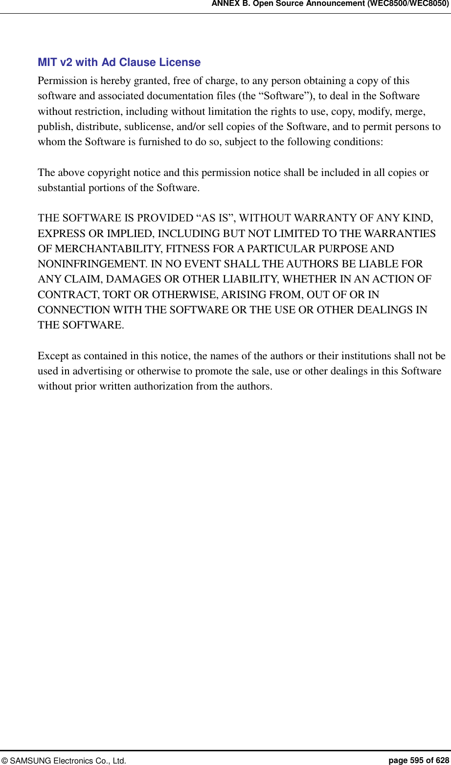ANNEX B. Open Source Announcement (WEC8500/WEC8050) ©  SAMSUNG Electronics Co., Ltd.  page 595 of 628 MIT v2 with Ad Clause License Permission is hereby granted, free of charge, to any person obtaining a copy of this software and associated documentation files (the “Software”), to deal in the Software without restriction, including without limitation the rights to use, copy, modify, merge, publish, distribute, sublicense, and/or sell copies of the Software, and to permit persons to whom the Software is furnished to do so, subject to the following conditions:    The above copyright notice and this permission notice shall be included in all copies or substantial portions of the Software.    THE SOFTWARE IS PROVIDED “AS IS”, WITHOUT WARRANTY OF ANY KIND, EXPRESS OR IMPLIED, INCLUDING BUT NOT LIMITED TO THE WARRANTIES OF MERCHANTABILITY, FITNESS FOR A PARTICULAR PURPOSE AND NONINFRINGEMENT. IN NO EVENT SHALL THE AUTHORS BE LIABLE FOR ANY CLAIM, DAMAGES OR OTHER LIABILITY, WHETHER IN AN ACTION OF CONTRACT, TORT OR OTHERWISE, ARISING FROM, OUT OF OR IN CONNECTION WITH THE SOFTWARE OR THE USE OR OTHER DEALINGS IN THE SOFTWARE.    Except as contained in this notice, the names of the authors or their institutions shall not be used in advertising or otherwise to promote the sale, use or other dealings in this Software without prior written authorization from the authors.    