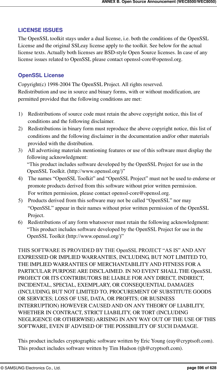 ANNEX B. Open Source Announcement (WEC8500/WEC8050) ©  SAMSUNG Electronics Co., Ltd.  page 596 of 628 LICENSE ISSUES The OpenSSL toolkit stays under a dual license, i.e. both the conditions of the OpenSSL License and the original SSLeay license apply to the toolkit. See below for the actual license texts. Actually both licenses are BSD-style Open Source licenses. In case of any license issues related to OpenSSL please contact openssl-core@openssl.org.  OpenSSL License Copyright(c) 1998-2004 The OpenSSL Project. All rights reserved. Redistribution and use in source and binary forms, with or without modification, are permitted provided that the following conditions are met:  1)    Redistributions of source code must retain the above copyright notice, this list of conditions and the following disclaimer. 2)    Redistributions in binary form must reproduce the above copyright notice, this list of conditions and the following disclaimer in the documentation and/or other materials provided with the distribution. 3)    All advertising materials mentioning features or use of this software must display the following acknowledgment: “This product includes software developed by the OpenSSL Project for use in the OpenSSL Toolkit. (http://www.openssl.org/)” 4)    The names “OpenSSL Toolkit” and “OpenSSL Project” must not be used to endorse or promote products derived from this software without prior written permission.   For written permission, please contact openssl-core@openssl.org. 5)    Products derived from this software may not be called “OpenSSL” nor may “OpenSSL” appear in their names without prior written permission of the OpenSSL Project. 6)    Redistributions of any form whatsoever must retain the following acknowledgment:   “This product includes software developed by the OpenSSL Project for use in the OpenSSL Toolkit (http://www.openssl.org/)”  THIS SOFTWARE IS PROVIDED BY THE OpenSSL PROJECT “AS IS” AND ANY EXPRESSED OR IMPLIED WARRANTIES, INCLUDING, BUT NOT LIMITED TO, THE IMPLIED WARRANTIES OF MERCHANTABILITY AND FITNESS FOR A PARTICULAR PURPOSE ARE DISCLAIMED. IN NO EVENT SHALL THE OpenSSL PROJECT OR ITS CONTRIBUTORS BE LIABLE FOR ANY DIRECT, INDIRECT, INCIDENTAL, SPECIAL, EXEMPLARY, OR CONSEQUENTIAL DAMAGES (INCLUDING, BUT NOT LIMITED TO, PROCUREMENT OF SUBSTITUTE GOODS OR SERVICES; LOSS OF USE, DATA, OR PROFITS; OR BUSINESS INTERRUPTION) HOWEVER CAUSED AND ON ANY THEORY OF LIABILITY, WHETHER IN CONTRACT, STRICT LIABILITY, OR TORT (INCLUDING NEGLIGENCE OR OTHERWISE) ARISING IN ANY WAY OUT OF THE USE OF THIS SOFTWARE, EVEN IF ADVISED OF THE POSSIBILITY OF SUCH DAMAGE.  This product includes cryptographic software written by Eric Young (eay@cryptsoft.com). This product includes software written by Tim Hudson (tjh@cryptsoft.com). 