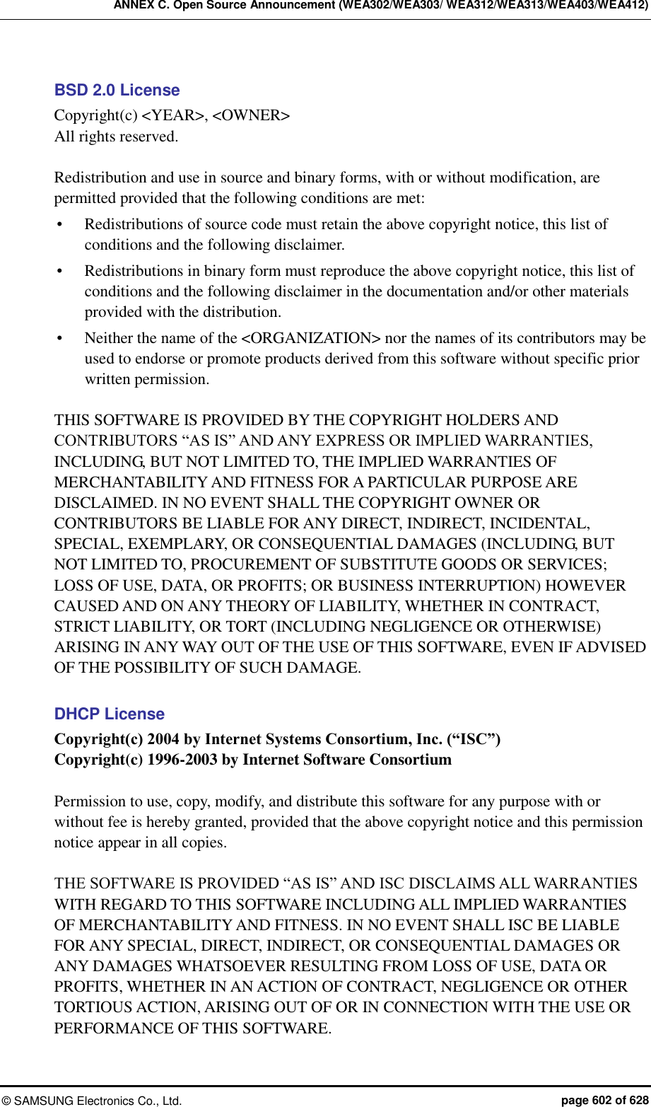 ANNEX C. Open Source Announcement (WEA302/WEA303/ WEA312/WEA313/WEA403/WEA412) ©  SAMSUNG Electronics Co., Ltd.  page 602 of 628 BSD 2.0 License Copyright(c) &lt;YEAR&gt;, &lt;OWNER&gt; All rights reserved.  Redistribution and use in source and binary forms, with or without modification, are permitted provided that the following conditions are met:    Redistributions of source code must retain the above copyright notice, this list of conditions and the following disclaimer.    Redistributions in binary form must reproduce the above copyright notice, this list of conditions and the following disclaimer in the documentation and/or other materials provided with the distribution.    Neither the name of the &lt;ORGANIZATION&gt; nor the names of its contributors may be used to endorse or promote products derived from this software without specific prior written permission.    THIS SOFTWARE IS PROVIDED BY THE COPYRIGHT HOLDERS AND CONTRIBUTORS “AS IS” AND ANY EXPRESS OR IMPLIED WARRANTIES, INCLUDING, BUT NOT LIMITED TO, THE IMPLIED WARRANTIES OF MERCHANTABILITY AND FITNESS FOR A PARTICULAR PURPOSE ARE DISCLAIMED. IN NO EVENT SHALL THE COPYRIGHT OWNER OR CONTRIBUTORS BE LIABLE FOR ANY DIRECT, INDIRECT, INCIDENTAL, SPECIAL, EXEMPLARY, OR CONSEQUENTIAL DAMAGES (INCLUDING, BUT NOT LIMITED TO, PROCUREMENT OF SUBSTITUTE GOODS OR SERVICES; LOSS OF USE, DATA, OR PROFITS; OR BUSINESS INTERRUPTION) HOWEVER CAUSED AND ON ANY THEORY OF LIABILITY, WHETHER IN CONTRACT, STRICT LIABILITY, OR TORT (INCLUDING NEGLIGENCE OR OTHERWISE) ARISING IN ANY WAY OUT OF THE USE OF THIS SOFTWARE, EVEN IF ADVISED OF THE POSSIBILITY OF SUCH DAMAGE.  DHCP License Copyright(c) 2004 by Internet Systems Consortium, Inc. (“ISC”) Copyright(c) 1996-2003 by Internet Software Consortium  Permission to use, copy, modify, and distribute this software for any purpose with or without fee is hereby granted, provided that the above copyright notice and this permission notice appear in all copies.  THE SOFTWARE IS PROVIDED “AS IS” AND ISC DISCLAIMS ALL WARRANTIES WITH REGARD TO THIS SOFTWARE INCLUDING ALL IMPLIED WARRANTIES OF MERCHANTABILITY AND FITNESS. IN NO EVENT SHALL ISC BE LIABLE FOR ANY SPECIAL, DIRECT, INDIRECT, OR CONSEQUENTIAL DAMAGES OR ANY DAMAGES WHATSOEVER RESULTING FROM LOSS OF USE, DATA OR PROFITS, WHETHER IN AN ACTION OF CONTRACT, NEGLIGENCE OR OTHER TORTIOUS ACTION, ARISING OUT OF OR IN CONNECTION WITH THE USE OR PERFORMANCE OF THIS SOFTWARE. 