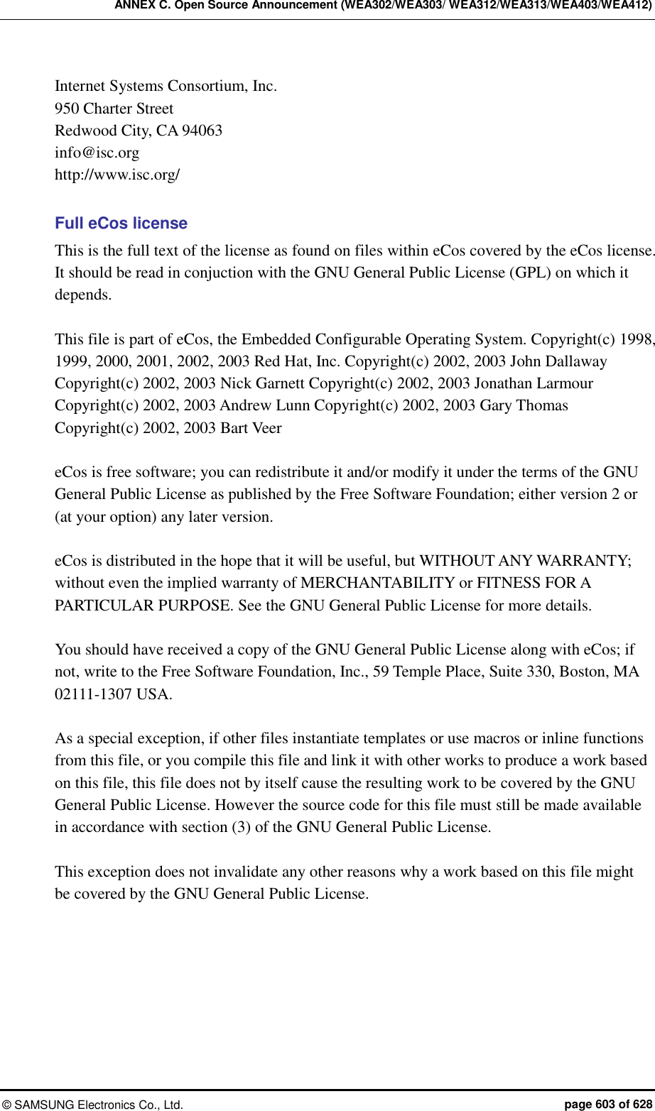 ANNEX C. Open Source Announcement (WEA302/WEA303/ WEA312/WEA313/WEA403/WEA412) ©  SAMSUNG Electronics Co., Ltd.  page 603 of 628 Internet Systems Consortium, Inc. 950 Charter Street Redwood City, CA 94063 info@isc.org http://www.isc.org/  Full eCos license This is the full text of the license as found on files within eCos covered by the eCos license. It should be read in conjuction with the GNU General Public License (GPL) on which it depends.  This file is part of eCos, the Embedded Configurable Operating System. Copyright(c) 1998, 1999, 2000, 2001, 2002, 2003 Red Hat, Inc. Copyright(c) 2002, 2003 John Dallaway Copyright(c) 2002, 2003 Nick Garnett Copyright(c) 2002, 2003 Jonathan Larmour Copyright(c) 2002, 2003 Andrew Lunn Copyright(c) 2002, 2003 Gary Thomas Copyright(c) 2002, 2003 Bart Veer  eCos is free software; you can redistribute it and/or modify it under the terms of the GNU General Public License as published by the Free Software Foundation; either version 2 or (at your option) any later version.  eCos is distributed in the hope that it will be useful, but WITHOUT ANY WARRANTY; without even the implied warranty of MERCHANTABILITY or FITNESS FOR A PARTICULAR PURPOSE. See the GNU General Public License for more details.  You should have received a copy of the GNU General Public License along with eCos; if not, write to the Free Software Foundation, Inc., 59 Temple Place, Suite 330, Boston, MA 02111-1307 USA.  As a special exception, if other files instantiate templates or use macros or inline functions from this file, or you compile this file and link it with other works to produce a work based on this file, this file does not by itself cause the resulting work to be covered by the GNU General Public License. However the source code for this file must still be made available in accordance with section (3) of the GNU General Public License.  This exception does not invalidate any other reasons why a work based on this file might be covered by the GNU General Public License.  