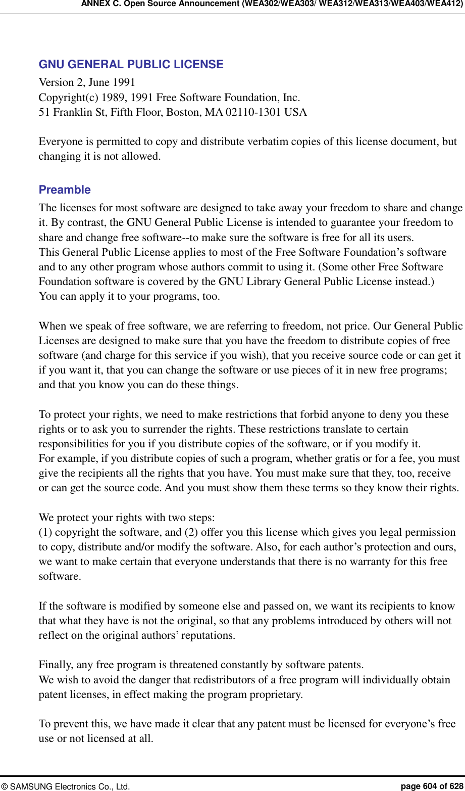 ANNEX C. Open Source Announcement (WEA302/WEA303/ WEA312/WEA313/WEA403/WEA412) ©  SAMSUNG Electronics Co., Ltd.  page 604 of 628 GNU GENERAL PUBLIC LICENSE Version 2, June 1991 Copyright(c) 1989, 1991 Free Software Foundation, Inc. 51 Franklin St, Fifth Floor, Boston, MA 02110-1301 USA  Everyone is permitted to copy and distribute verbatim copies of this license document, but changing it is not allowed.  Preamble The licenses for most software are designed to take away your freedom to share and change it. By contrast, the GNU General Public License is intended to guarantee your freedom to share and change free software--to make sure the software is free for all its users.   This General Public License applies to most of the Free Software Foundation’s software and to any other program whose authors commit to using it. (Some other Free Software Foundation software is covered by the GNU Library General Public License instead.)   You can apply it to your programs, too.  When we speak of free software, we are referring to freedom, not price. Our General Public Licenses are designed to make sure that you have the freedom to distribute copies of free software (and charge for this service if you wish), that you receive source code or can get it if you want it, that you can change the software or use pieces of it in new free programs; and that you know you can do these things.  To protect your rights, we need to make restrictions that forbid anyone to deny you these rights or to ask you to surrender the rights. These restrictions translate to certain responsibilities for you if you distribute copies of the software, or if you modify it.   For example, if you distribute copies of such a program, whether gratis or for a fee, you must give the recipients all the rights that you have. You must make sure that they, too, receive or can get the source code. And you must show them these terms so they know their rights.  We protect your rights with two steps:   (1) copyright the software, and (2) offer you this license which gives you legal permission to copy, distribute and/or modify the software. Also, for each author’s protection and ours, we want to make certain that everyone understands that there is no warranty for this free software.    If the software is modified by someone else and passed on, we want its recipients to know that what they have is not the original, so that any problems introduced by others will not reflect on the original authors’ reputations.  Finally, any free program is threatened constantly by software patents.   We wish to avoid the danger that redistributors of a free program will individually obtain patent licenses, in effect making the program proprietary.    To prevent this, we have made it clear that any patent must be licensed for everyone’s free use or not licensed at all. 