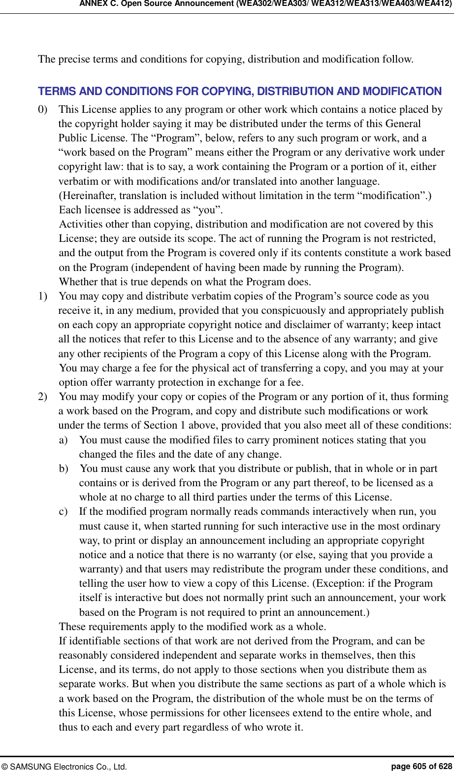 ANNEX C. Open Source Announcement (WEA302/WEA303/ WEA312/WEA313/WEA403/WEA412) ©  SAMSUNG Electronics Co., Ltd.  page 605 of 628 The precise terms and conditions for copying, distribution and modification follow.  TERMS AND CONDITIONS FOR COPYING, DISTRIBUTION AND MODIFICATION 0)    This License applies to any program or other work which contains a notice placed by the copyright holder saying it may be distributed under the terms of this General Public License. The “Program”, below, refers to any such program or work, and a “work based on the Program” means either the Program or any derivative work under copyright law: that is to say, a work containing the Program or a portion of it, either verbatim or with modifications and/or translated into another language.   (Hereinafter, translation is included without limitation in the term “modification”.) Each licensee is addressed as “you”. Activities other than copying, distribution and modification are not covered by this License; they are outside its scope. The act of running the Program is not restricted, and the output from the Program is covered only if its contents constitute a work based on the Program (independent of having been made by running the Program).   Whether that is true depends on what the Program does. 1)    You may copy and distribute verbatim copies of the Program’s source code as you receive it, in any medium, provided that you conspicuously and appropriately publish on each copy an appropriate copyright notice and disclaimer of warranty; keep intact all the notices that refer to this License and to the absence of any warranty; and give any other recipients of the Program a copy of this License along with the Program.   You may charge a fee for the physical act of transferring a copy, and you may at your option offer warranty protection in exchange for a fee. 2)    You may modify your copy or copies of the Program or any portion of it, thus forming a work based on the Program, and copy and distribute such modifications or work under the terms of Section 1 above, provided that you also meet all of these conditions: a)    You must cause the modified files to carry prominent notices stating that you changed the files and the date of any change. b)    You must cause any work that you distribute or publish, that in whole or in part contains or is derived from the Program or any part thereof, to be licensed as a whole at no charge to all third parties under the terms of this License. c)    If the modified program normally reads commands interactively when run, you must cause it, when started running for such interactive use in the most ordinary way, to print or display an announcement including an appropriate copyright notice and a notice that there is no warranty (or else, saying that you provide a warranty) and that users may redistribute the program under these conditions, and telling the user how to view a copy of this License. (Exception: if the Program itself is interactive but does not normally print such an announcement, your work based on the Program is not required to print an announcement.) These requirements apply to the modified work as a whole.   If identifiable sections of that work are not derived from the Program, and can be reasonably considered independent and separate works in themselves, then this License, and its terms, do not apply to those sections when you distribute them as separate works. But when you distribute the same sections as part of a whole which is a work based on the Program, the distribution of the whole must be on the terms of this License, whose permissions for other licensees extend to the entire whole, and thus to each and every part regardless of who wrote it. 