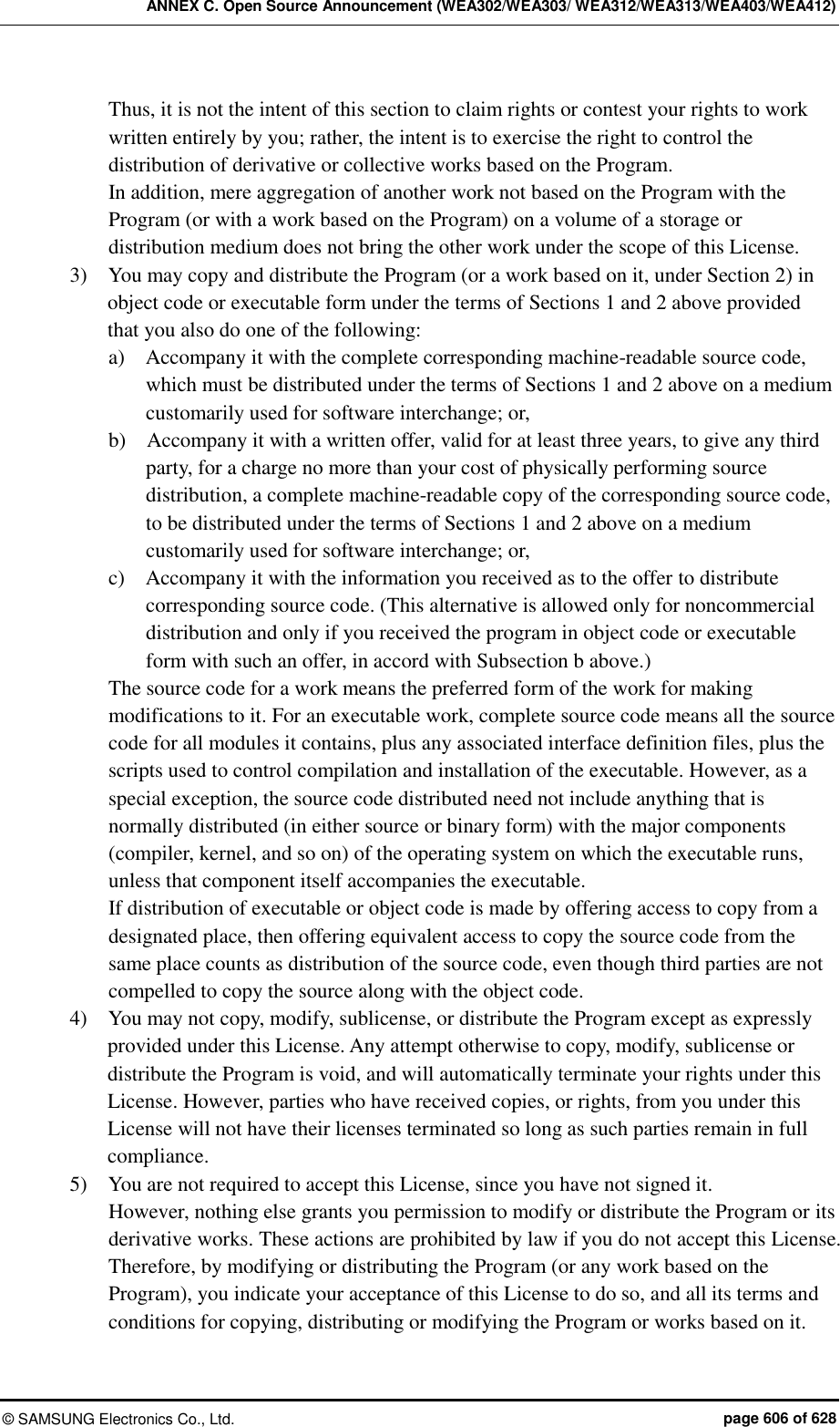 ANNEX C. Open Source Announcement (WEA302/WEA303/ WEA312/WEA313/WEA403/WEA412) ©  SAMSUNG Electronics Co., Ltd.  page 606 of 628 Thus, it is not the intent of this section to claim rights or contest your rights to work written entirely by you; rather, the intent is to exercise the right to control the distribution of derivative or collective works based on the Program. In addition, mere aggregation of another work not based on the Program with the Program (or with a work based on the Program) on a volume of a storage or distribution medium does not bring the other work under the scope of this License. 3)    You may copy and distribute the Program (or a work based on it, under Section 2) in object code or executable form under the terms of Sections 1 and 2 above provided that you also do one of the following: a)    Accompany it with the complete corresponding machine-readable source code, which must be distributed under the terms of Sections 1 and 2 above on a medium customarily used for software interchange; or, b)    Accompany it with a written offer, valid for at least three years, to give any third party, for a charge no more than your cost of physically performing source distribution, a complete machine-readable copy of the corresponding source code, to be distributed under the terms of Sections 1 and 2 above on a medium customarily used for software interchange; or, c)    Accompany it with the information you received as to the offer to distribute corresponding source code. (This alternative is allowed only for noncommercial distribution and only if you received the program in object code or executable form with such an offer, in accord with Subsection b above.) The source code for a work means the preferred form of the work for making modifications to it. For an executable work, complete source code means all the source code for all modules it contains, plus any associated interface definition files, plus the scripts used to control compilation and installation of the executable. However, as a special exception, the source code distributed need not include anything that is normally distributed (in either source or binary form) with the major components (compiler, kernel, and so on) of the operating system on which the executable runs, unless that component itself accompanies the executable. If distribution of executable or object code is made by offering access to copy from a designated place, then offering equivalent access to copy the source code from the same place counts as distribution of the source code, even though third parties are not compelled to copy the source along with the object code. 4)    You may not copy, modify, sublicense, or distribute the Program except as expressly provided under this License. Any attempt otherwise to copy, modify, sublicense or distribute the Program is void, and will automatically terminate your rights under this License. However, parties who have received copies, or rights, from you under this License will not have their licenses terminated so long as such parties remain in full compliance. 5)    You are not required to accept this License, since you have not signed it. However, nothing else grants you permission to modify or distribute the Program or its derivative works. These actions are prohibited by law if you do not accept this License. Therefore, by modifying or distributing the Program (or any work based on the Program), you indicate your acceptance of this License to do so, and all its terms and conditions for copying, distributing or modifying the Program or works based on it. 