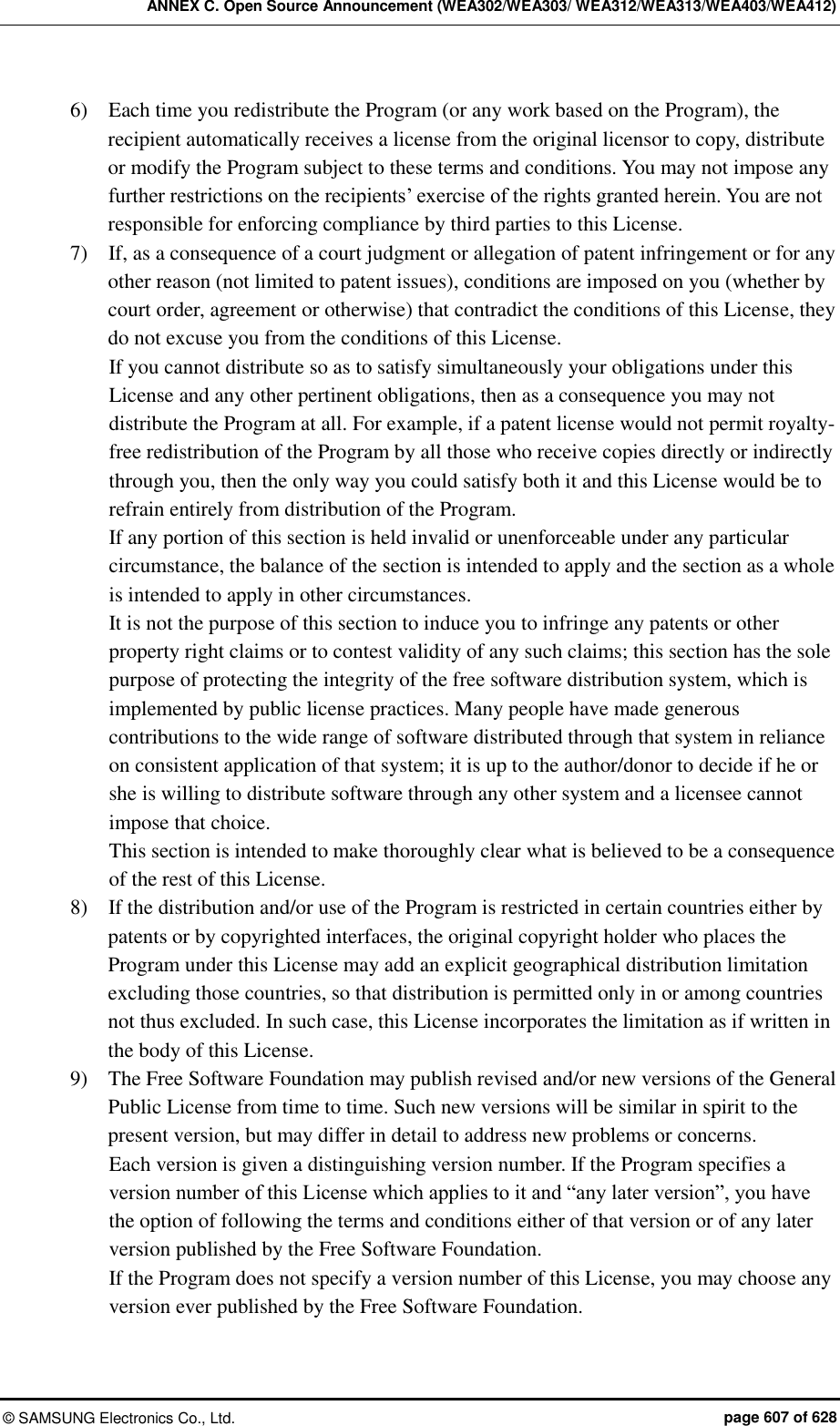 ANNEX C. Open Source Announcement (WEA302/WEA303/ WEA312/WEA313/WEA403/WEA412) ©  SAMSUNG Electronics Co., Ltd.  page 607 of 628 6)    Each time you redistribute the Program (or any work based on the Program), the recipient automatically receives a license from the original licensor to copy, distribute or modify the Program subject to these terms and conditions. You may not impose any further restrictions on the recipients’ exercise of the rights granted herein. You are not responsible for enforcing compliance by third parties to this License. 7)    If, as a consequence of a court judgment or allegation of patent infringement or for any other reason (not limited to patent issues), conditions are imposed on you (whether by court order, agreement or otherwise) that contradict the conditions of this License, they do not excuse you from the conditions of this License.   If you cannot distribute so as to satisfy simultaneously your obligations under this License and any other pertinent obligations, then as a consequence you may not distribute the Program at all. For example, if a patent license would not permit royalty-free redistribution of the Program by all those who receive copies directly or indirectly through you, then the only way you could satisfy both it and this License would be to refrain entirely from distribution of the Program. If any portion of this section is held invalid or unenforceable under any particular circumstance, the balance of the section is intended to apply and the section as a whole is intended to apply in other circumstances. It is not the purpose of this section to induce you to infringe any patents or other property right claims or to contest validity of any such claims; this section has the sole purpose of protecting the integrity of the free software distribution system, which is implemented by public license practices. Many people have made generous contributions to the wide range of software distributed through that system in reliance on consistent application of that system; it is up to the author/donor to decide if he or she is willing to distribute software through any other system and a licensee cannot impose that choice. This section is intended to make thoroughly clear what is believed to be a consequence of the rest of this License. 8)    If the distribution and/or use of the Program is restricted in certain countries either by patents or by copyrighted interfaces, the original copyright holder who places the Program under this License may add an explicit geographical distribution limitation excluding those countries, so that distribution is permitted only in or among countries not thus excluded. In such case, this License incorporates the limitation as if written in the body of this License.   9)    The Free Software Foundation may publish revised and/or new versions of the General Public License from time to time. Such new versions will be similar in spirit to the present version, but may differ in detail to address new problems or concerns.   Each version is given a distinguishing version number. If the Program specifies a version number of this License which applies to it and “any later version”, you have the option of following the terms and conditions either of that version or of any later version published by the Free Software Foundation.   If the Program does not specify a version number of this License, you may choose any version ever published by the Free Software Foundation.   