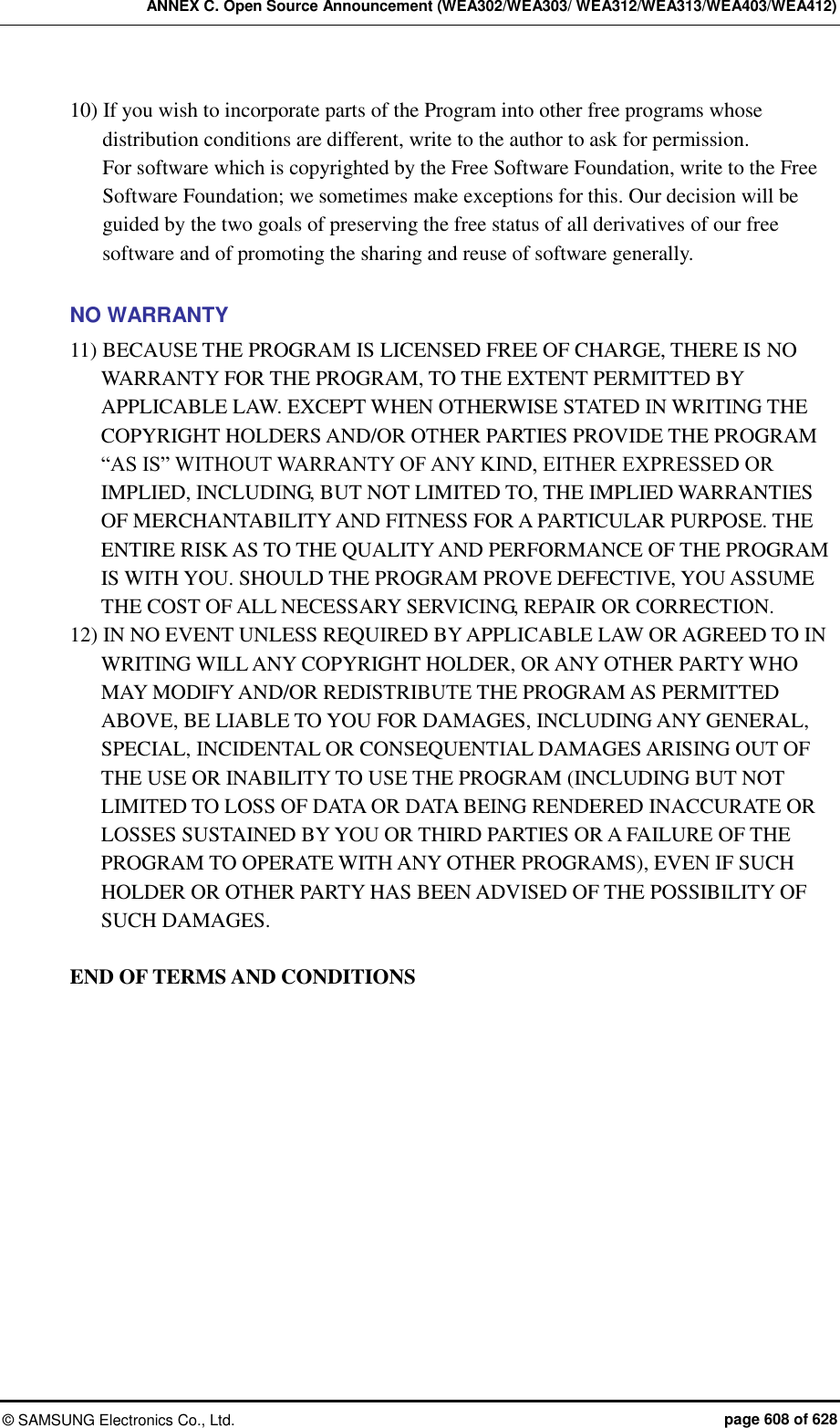 ANNEX C. Open Source Announcement (WEA302/WEA303/ WEA312/WEA313/WEA403/WEA412) ©  SAMSUNG Electronics Co., Ltd.  page 608 of 628 10) If you wish to incorporate parts of the Program into other free programs whose distribution conditions are different, write to the author to ask for permission.   For software which is copyrighted by the Free Software Foundation, write to the Free Software Foundation; we sometimes make exceptions for this. Our decision will be guided by the two goals of preserving the free status of all derivatives of our free software and of promoting the sharing and reuse of software generally.  NO WARRANTY 11) BECAUSE THE PROGRAM IS LICENSED FREE OF CHARGE, THERE IS NO WARRANTY FOR THE PROGRAM, TO THE EXTENT PERMITTED BY APPLICABLE LAW. EXCEPT WHEN OTHERWISE STATED IN WRITING THE COPYRIGHT HOLDERS AND/OR OTHER PARTIES PROVIDE THE PROGRAM “AS IS” WITHOUT WARRANTY OF ANY KIND, EITHER EXPRESSED OR IMPLIED, INCLUDING, BUT NOT LIMITED TO, THE IMPLIED WARRANTIES OF MERCHANTABILITY AND FITNESS FOR A PARTICULAR PURPOSE. THE ENTIRE RISK AS TO THE QUALITY AND PERFORMANCE OF THE PROGRAM IS WITH YOU. SHOULD THE PROGRAM PROVE DEFECTIVE, YOU ASSUME THE COST OF ALL NECESSARY SERVICING, REPAIR OR CORRECTION. 12) IN NO EVENT UNLESS REQUIRED BY APPLICABLE LAW OR AGREED TO IN WRITING WILL ANY COPYRIGHT HOLDER, OR ANY OTHER PARTY WHO MAY MODIFY AND/OR REDISTRIBUTE THE PROGRAM AS PERMITTED ABOVE, BE LIABLE TO YOU FOR DAMAGES, INCLUDING ANY GENERAL, SPECIAL, INCIDENTAL OR CONSEQUENTIAL DAMAGES ARISING OUT OF THE USE OR INABILITY TO USE THE PROGRAM (INCLUDING BUT NOT LIMITED TO LOSS OF DATA OR DATA BEING RENDERED INACCURATE OR LOSSES SUSTAINED BY YOU OR THIRD PARTIES OR A FAILURE OF THE PROGRAM TO OPERATE WITH ANY OTHER PROGRAMS), EVEN IF SUCH HOLDER OR OTHER PARTY HAS BEEN ADVISED OF THE POSSIBILITY OF SUCH DAMAGES.  END OF TERMS AND CONDITIONS  