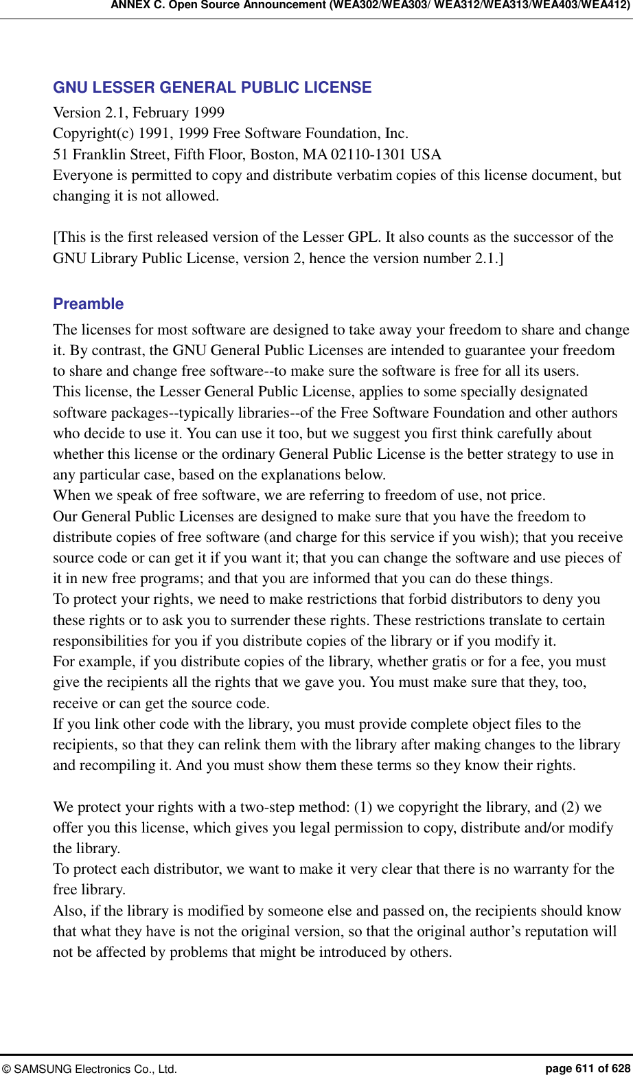 ANNEX C. Open Source Announcement (WEA302/WEA303/ WEA312/WEA313/WEA403/WEA412) ©  SAMSUNG Electronics Co., Ltd.  page 611 of 628 GNU LESSER GENERAL PUBLIC LICENSE Version 2.1, February 1999   Copyright(c) 1991, 1999 Free Software Foundation, Inc. 51 Franklin Street, Fifth Floor, Boston, MA 02110-1301 USA Everyone is permitted to copy and distribute verbatim copies of this license document, but changing it is not allowed.  [This is the first released version of the Lesser GPL. It also counts as the successor of the GNU Library Public License, version 2, hence the version number 2.1.]  Preamble The licenses for most software are designed to take away your freedom to share and change it. By contrast, the GNU General Public Licenses are intended to guarantee your freedom to share and change free software--to make sure the software is free for all its users.   This license, the Lesser General Public License, applies to some specially designated software packages--typically libraries--of the Free Software Foundation and other authors who decide to use it. You can use it too, but we suggest you first think carefully about whether this license or the ordinary General Public License is the better strategy to use in any particular case, based on the explanations below.   When we speak of free software, we are referring to freedom of use, not price.   Our General Public Licenses are designed to make sure that you have the freedom to distribute copies of free software (and charge for this service if you wish); that you receive source code or can get it if you want it; that you can change the software and use pieces of it in new free programs; and that you are informed that you can do these things. To protect your rights, we need to make restrictions that forbid distributors to deny you these rights or to ask you to surrender these rights. These restrictions translate to certain responsibilities for you if you distribute copies of the library or if you modify it.   For example, if you distribute copies of the library, whether gratis or for a fee, you must give the recipients all the rights that we gave you. You must make sure that they, too, receive or can get the source code.   If you link other code with the library, you must provide complete object files to the recipients, so that they can relink them with the library after making changes to the library and recompiling it. And you must show them these terms so they know their rights.    We protect your rights with a two-step method: (1) we copyright the library, and (2) we offer you this license, which gives you legal permission to copy, distribute and/or modify the library.   To protect each distributor, we want to make it very clear that there is no warranty for the free library.   Also, if the library is modified by someone else and passed on, the recipients should know that what they have is not the original version, so that the original author’s reputation will not be affected by problems that might be introduced by others.   