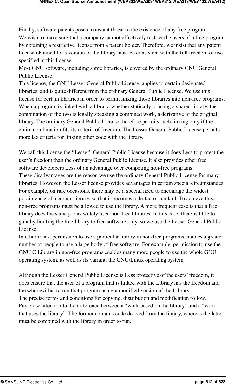 ANNEX C. Open Source Announcement (WEA302/WEA303/ WEA312/WEA313/WEA403/WEA412) ©  SAMSUNG Electronics Co., Ltd.  page 612 of 628 Finally, software patents pose a constant threat to the existence of any free program.   We wish to make sure that a company cannot effectively restrict the users of a free program by obtaining a restrictive license from a patent holder. Therefore, we insist that any patent license obtained for a version of the library must be consistent with the full freedom of use specified in this license.   Most GNU software, including some libraries, is covered by the ordinary GNU General Public License.   This license, the GNU Lesser General Public License, applies to certain designated libraries, and is quite different from the ordinary General Public License. We use this license for certain libraries in order to permit linking those libraries into non-free programs.   When a program is linked with a library, whether statically or using a shared library, the combination of the two is legally speaking a combined work, a derivative of the original library. The ordinary General Public License therefore permits such linking only if the entire combination fits its criteria of freedom. The Lesser General Public License permits more lax criteria for linking other code with the library.    We call this license the “Lesser” General Public License because it does Less to protect the user’s freedom than the ordinary General Public License. It also provides other free software developers Less of an advantage over competing non-free programs.   These disadvantages are the reason we use the ordinary General Public License for many libraries. However, the Lesser license provides advantages in certain special circumstances.   For example, on rare occasions, there may be a special need to encourage the widest possible use of a certain library, so that it becomes a de-facto standard. To achieve this, non-free programs must be allowed to use the library. A more frequent case is that a free library does the same job as widely used non-free libraries. In this case, there is little to gain by limiting the free library to free software only, so we use the Lesser General Public License.   In other cases, permission to use a particular library in non-free programs enables a greater number of people to use a large body of free software. For example, permission to use the GNU C Library in non-free programs enables many more people to use the whole GNU operating system, as well as its variant, the GNU/Linux operating system.      Although the Lesser General Public License is Less protective of the users’ freedom, it does ensure that the user of a program that is linked with the Library has the freedom and the wherewithal to run that program using a modified version of the Library.   The precise terms and conditions for copying, distribution and modification follow.   Pay close attention to the difference between a “work based on the library” and a “work that uses the library”. The former contains code derived from the library, whereas the latter must be combined with the library in order to run. 