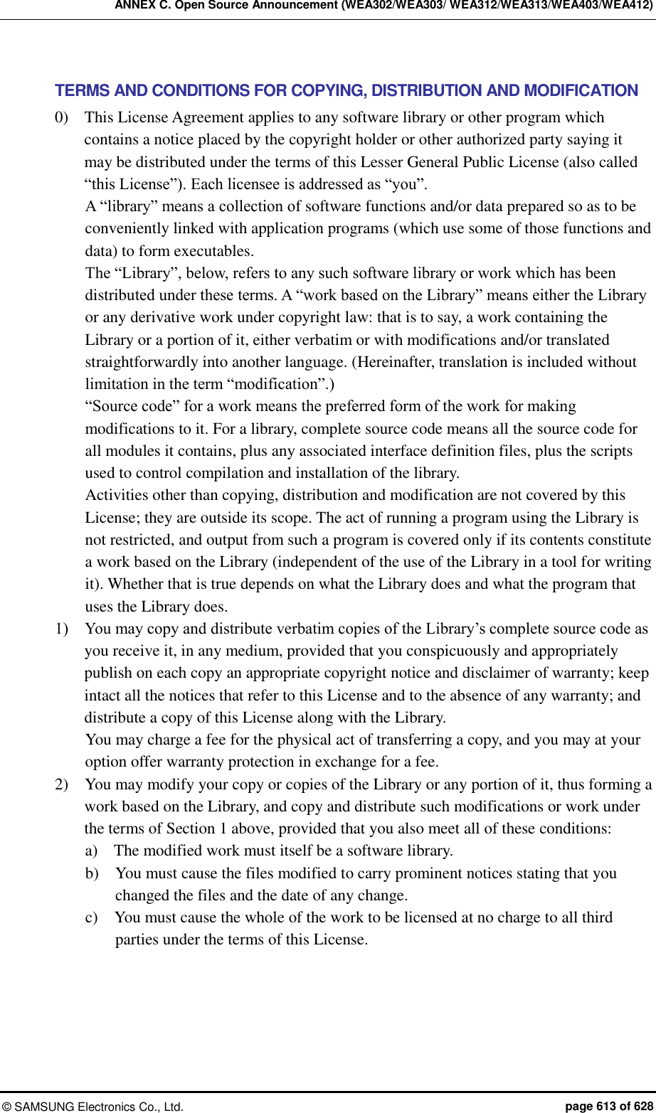 ANNEX C. Open Source Announcement (WEA302/WEA303/ WEA312/WEA313/WEA403/WEA412) ©  SAMSUNG Electronics Co., Ltd.  page 613 of 628 TERMS AND CONDITIONS FOR COPYING, DISTRIBUTION AND MODIFICATION 0)    This License Agreement applies to any software library or other program which contains a notice placed by the copyright holder or other authorized party saying it may be distributed under the terms of this Lesser General Public License (also called “this License”). Each licensee is addressed as “you”.   A “library” means a collection of software functions and/or data prepared so as to be conveniently linked with application programs (which use some of those functions and data) to form executables.   The “Library”, below, refers to any such software library or work which has been distributed under these terms. A “work based on the Library” means either the Library or any derivative work under copyright law: that is to say, a work containing the Library or a portion of it, either verbatim or with modifications and/or translated straightforwardly into another language. (Hereinafter, translation is included without limitation in the term “modification”.)   “Source code” for a work means the preferred form of the work for making modifications to it. For a library, complete source code means all the source code for all modules it contains, plus any associated interface definition files, plus the scripts used to control compilation and installation of the library.   Activities other than copying, distribution and modification are not covered by this License; they are outside its scope. The act of running a program using the Library is not restricted, and output from such a program is covered only if its contents constitute a work based on the Library (independent of the use of the Library in a tool for writing it). Whether that is true depends on what the Library does and what the program that uses the Library does.   1)    You may copy and distribute verbatim copies of the Library’s complete source code as you receive it, in any medium, provided that you conspicuously and appropriately publish on each copy an appropriate copyright notice and disclaimer of warranty; keep intact all the notices that refer to this License and to the absence of any warranty; and distribute a copy of this License along with the Library.   You may charge a fee for the physical act of transferring a copy, and you may at your option offer warranty protection in exchange for a fee.   2)    You may modify your copy or copies of the Library or any portion of it, thus forming a work based on the Library, and copy and distribute such modifications or work under the terms of Section 1 above, provided that you also meet all of these conditions:   a)    The modified work must itself be a software library.   b)    You must cause the files modified to carry prominent notices stating that you changed the files and the date of any change.   c)    You must cause the whole of the work to be licensed at no charge to all third parties under the terms of this License.   