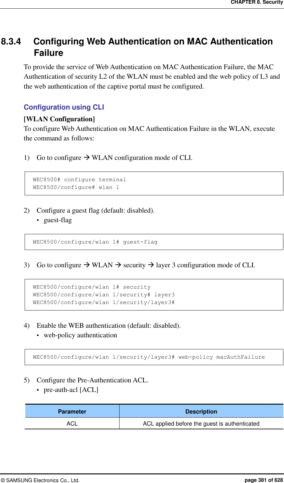 CHAPTER 8. Security ©  SAMSUNG Electronics Co., Ltd.  page 381 of 628 8.3.4  Configuring Web Authentication on MAC Authentication Failure To provide the service of Web Authentication on MAC Authentication Failure, the MAC Authentication of security L2 of the WLAN must be enabled and the web policy of L3 and the web authentication of the captive portal must be configured.  Configuration using CLI [WLAN Configuration] To configure Web Authentication on MAC Authentication Failure in the WLAN, execute the command as follows:  1)    Go to configure  WLAN configuration mode of CLI.  WEC8500# configure terminal WEC8500/configure# wlan 1   2)    Configure a guest flag (default: disabled).  guest-flag  WEC8500/configure/wlan 1# guest-flag  3)    Go to configure  WLAN  security  layer 3 configuration mode of CLI.  WEC8500/configure/wlan 1# security WEC8500/configure/wlan 1/security# layer3 WEC8500/configure/wlan 1/security/layer3#  4)    Enable the WEB authentication (default: disabled).  web-policy authentication  WEC8500/configure/wlan 1/security/layer3# web-policy macAuthFailure  5)    Configure the Pre-Authentication ACL.  pre-auth-acl [ACL]  Parameter Description ACL ACL applied before the guest is authenticated  