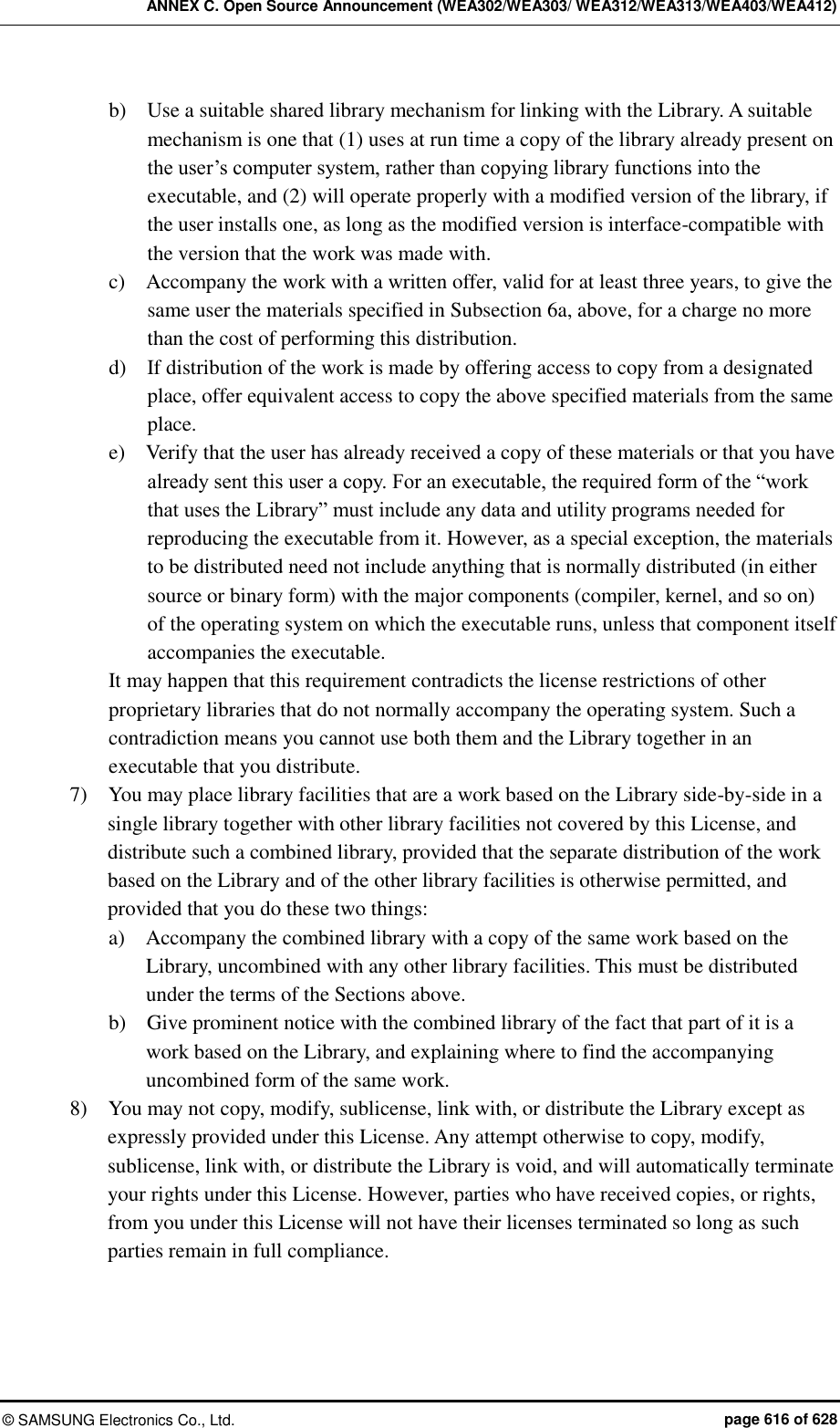 ANNEX C. Open Source Announcement (WEA302/WEA303/ WEA312/WEA313/WEA403/WEA412) ©  SAMSUNG Electronics Co., Ltd.  page 616 of 628 b)    Use a suitable shared library mechanism for linking with the Library. A suitable mechanism is one that (1) uses at run time a copy of the library already present on the user’s computer system, rather than copying library functions into the executable, and (2) will operate properly with a modified version of the library, if the user installs one, as long as the modified version is interface-compatible with the version that the work was made with.   c)    Accompany the work with a written offer, valid for at least three years, to give the same user the materials specified in Subsection 6a, above, for a charge no more than the cost of performing this distribution.   d)    If distribution of the work is made by offering access to copy from a designated place, offer equivalent access to copy the above specified materials from the same place.   e)    Verify that the user has already received a copy of these materials or that you have already sent this user a copy. For an executable, the required form of the “work that uses the Library” must include any data and utility programs needed for reproducing the executable from it. However, as a special exception, the materials to be distributed need not include anything that is normally distributed (in either source or binary form) with the major components (compiler, kernel, and so on) of the operating system on which the executable runs, unless that component itself accompanies the executable.   It may happen that this requirement contradicts the license restrictions of other proprietary libraries that do not normally accompany the operating system. Such a contradiction means you cannot use both them and the Library together in an executable that you distribute.   7)    You may place library facilities that are a work based on the Library side-by-side in a single library together with other library facilities not covered by this License, and distribute such a combined library, provided that the separate distribution of the work based on the Library and of the other library facilities is otherwise permitted, and provided that you do these two things:   a)    Accompany the combined library with a copy of the same work based on the Library, uncombined with any other library facilities. This must be distributed under the terms of the Sections above.   b)    Give prominent notice with the combined library of the fact that part of it is a work based on the Library, and explaining where to find the accompanying uncombined form of the same work.   8)    You may not copy, modify, sublicense, link with, or distribute the Library except as expressly provided under this License. Any attempt otherwise to copy, modify, sublicense, link with, or distribute the Library is void, and will automatically terminate your rights under this License. However, parties who have received copies, or rights, from you under this License will not have their licenses terminated so long as such parties remain in full compliance.   
